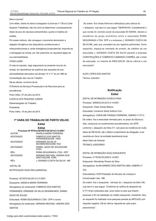 1517/2014 Tribunal Regional do Trabalho da 14ª Região 40
Data da Disponibilização: Quarta-feira, 16 de Julho de 2014
fatos e provas".
Com efeito, diante do óbice consagrado na Súmula nº 126 da Corte
Superior Trabalhista, não há como se determinar o processamento
deste recurso de natureza extraordinária, quanto à matéria em
análise.
Por esses motivos, não consegue o recorrente demonstrar a
alegada infringência aos dispositivos constitucionais e
infraconstitucionais e, ainda divergência jurisprudencial, impondo-se
a denegação da revista, por não preencher os requisitos legais de
sua admissibilidade.
CONCLUSÃO
À vista do exposto, nego seguimento ao presente recurso de
revista, em decorrência da ausência dos requisitos de sua
admissibilidade elencados nas alíneas "a" e "c" do art. 896 da
Consolidação das Leis do Trabalho.
Dê-se ciência, na forma da lei.
À Diretoria de Serviços Processuais e de Recursos para as
providências.
Porto Velho, 07 de julho de 2014.
ILSON ALVES PEQUENO JUNIOR
Desembargador do Trabalho
Presidente
Porto Velho, 16 de julho de 2014.
1ª VARA DO TRABALHO DE PORTO VELHO
Edital
Edital
Processo Nº RTOrd-0010075-95.2014.5.14.0001
AUTOR ANGELA MARIA FERREIRA
ADVOGADO FABRICIO DOS SANTOS
FERNANDES(OAB: 1940)
ADVOGADO ERNANDE DA SILVA
SEGISMUNDO(OAB: 532)
ADVOGADO DANIEL GAGO DE SOUZA(OAB:
4155)
RÉU ROMA SEGURANCA LTDA - EPP
ADVOGADO ADRIANO MICHAEL VIDEIRA DOS
SANTOS(OAB: 4788)
RÉU J. DIONIZIO COSTA DA SILVA - ME
EDITAL DE
NOTIFICAÇÃO AO(À) RECLAMADO(A)
Processo: 0010075-95.2014.5.14.0001
Exequente: ANGELA MARIA FERREIRA
Advogado(s) do reclamante: FABRICIO DOS SANTOS
FERNANDES, ERNANDE DA SILVA SEGISMUNDO, DANIEL
GAGO DE SOUZA
Executada: ROMA SEGURANCA LTDA - EPP e outros
Advogado(s) do reclamado: ADRIANO MICHAEL VIDEIRA DOS
SANTOS
De ordem, fica Vossa Senhoria notificado(a) para ciência do
r. despacho, cujo teor é o que segue: "DESPACHO. Considerando o
que consta do contrato social da executada ID 630934, declaro a
existência de grupo econômico entre a executada ROMA
SEGURANÇA LTDA. EPP e a empresa J. DIONIZIO COSTA DA
SILVA ME, pelo que, procedam-se aos registros pertinentes. Como
requerido, expeça-se mandado de arresto, de créditos da ora
executada J. DIONIZIO COSTA DA SILVA perante a empresa
CONSTRUÇÕES E COMÉRCIO CAMARGO CORRÊA, até o limite
da execução, no importe de R$30.000,00. Dê-se ciência a ora
executada".
ALDO LOPES DOS SANTOS
Técnico Judiciário
Notificação
Edital
EDITAL DE INTIMAÇÃO À EXECUTADA
Processo: 0000423-25.2012.5.14.0001
Exequente: César Araújo Beleza.
Executada: Consórcio Santo Antônio Civil.
Advogado(a): CAROLINE FRANÇA FERREIRA, OAB/RO nº 2713.
De ordem, fica a executada intimada para, no prazo de 05(cinco)
dias, comprovar os recolhimentos previdenciários, em GFIP,
conforme r. despacho de folha 211, sob pena de incidência de multa
diária de R$100,00, até o efetivo cumprimento da obrigação, a ser
revertida em favor de entidade beneficente local.
Natal Vieira de Almeida
TÉCNICO JUDICIÁRIO
EDITAL DE INTIMAÇÃO AO(À) EXEQUENTE
Processo: 0118700-05.2009.5.14.0001
Exequente: Wanderley Pereira da Silva.
Advogado(a): ALAN KARDEC DOS SANTOS LIMA, OAB/RO nº
333.
Executado(a): HCR Prestação de Serviços de Limpeza e
Conservação Ltda -´ME.
De ordem, fica o exequente intimado do r. despacho de folha 185,
cujo teor é o que segue: “Conforme se verifica do despacho de
fl.171 foram praticados pelo Juízo todos os atos que fossem
possíveis a fim da satisfação do crédito exequendo, entretanto, face
ao requerido foi realizada nova pesquisa perante ao INFOJUD com
resposta negativa. Dê-se ciência. Aguarde-se, pelo prazo
prescricional.”.
Código para aferir autenticidade deste caderno: 77053
 