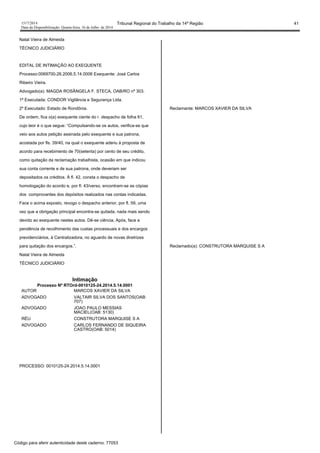 1517/2014 Tribunal Regional do Trabalho da 14ª Região 41
Data da Disponibilização: Quarta-feira, 16 de Julho de 2014
Natal Vieira de Almeida
TÉCNICO JUDICIÁRIO
EDITAL DE INTIMAÇÃO AO EXEQUENTE
Processo:0069700-26.2006.5.14.0006 Exequente: José Carlos
Ribeiro Vieira.
Advogado(a): MAGDA ROSÂNGELA F. STECA, OAB/RO nº 303.
1ª Executada: CONDOR Vigilância e Segurança Ltda.
2º Executado: Estado de Rondônia.
De ordem, fica o(a) exequente ciente do r. despacho de folha 61,
cujo teor é o que segue: “Compulsando-se os autos, verifica-se que
veio aos autos petição assinada pelo exequente e sua patrona,
acostada por fls. 39/40, na qual o exequente aderiu à proposta de
acordo para recebimento de 70(setenta) por cento de seu crédito,
como quitação da reclamação trabalhista, ocasião em que indicou
sua conta corrente e de sua patrona, onde deveriam ser
depositados os créditos. À fl. 42, consta o despacho de
homologação do acordo e, por fl. 43/verso, encontram-se as cópias
dos comprovantes dos depósitos realizados nas contas indicadas.
Face o acima exposto, revogo o despacho anterior, por fl. 59, uma
vez que a obrigação principal encontra-se quitada, nada mais sendo
devido ao exequente nestes autos. Dê-se ciência. Após, face a
pendência de recolhimento das custas processuais e dos encargos
previdenciários, à Centralizadora, no aguardo de novas diretrizes
para quitação dos encargos.”.
Natal Vieira de Almeida
TÉCNICO JUDICIÁRIO
Intimação
Processo Nº RTOrd-0010125-24.2014.5.14.0001
AUTOR MARCOS XAVIER DA SILVA
ADVOGADO VALTAIR SILVA DOS SANTOS(OAB:
707)
ADVOGADO JOAO PAULO MESSIAS
MACIEL(OAB: 5130)
RÉU CONSTRUTORA MARQUISE S A
ADVOGADO CARLOS FERNANDO DE SIQUEIRA
CASTRO(OAB: 5014)
PROCESSO: 0010125-24.2014.5.14.0001
Reclamante: MARCOS XAVIER DA SILVA
Reclamado(a): CONSTRUTORA MARQUISE S A
Código para aferir autenticidade deste caderno: 77053
 
