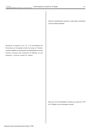 1517/2014 Tribunal Regional do Trabalho da 14ª Região 43
Data da Disponibilização: Quarta-feira, 16 de Julho de 2014
Atendendo ao disposto no art. 18, I, da Consolidação dos
Provimentos da Corregedoria Geral da Justiça do Trabalho,
considero satisfeitos os pressupostos de admissibilidade do recurso
ordinário interposto pelo reclamante ID 0d8b78b, eis que
tempestivo, conforme certidão ID 1c84da1.
Intime-se a reclamada para, querendo, no prazo legal, contrarrazoar
o recurso ordinário interposto.
Após, com ou sem manifestação, remetam-se os autos ao E. TRT
da 14ª Região com as homenagens de estilo.
Código para aferir autenticidade deste caderno: 77053
 