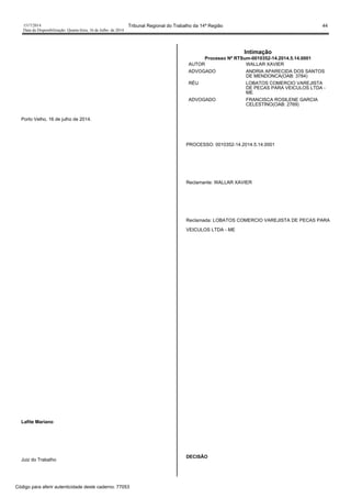 1517/2014 Tribunal Regional do Trabalho da 14ª Região 44
Data da Disponibilização: Quarta-feira, 16 de Julho de 2014
Porto Velho, 16 de julho de 2014.
Lafite Mariano
Juiz do Trabalho
Intimação
Processo Nº RTSum-0010352-14.2014.5.14.0001
AUTOR WALLAR XAVIER
ADVOGADO ANDRIA APARECIDA DOS SANTOS
DE MENDONCA(OAB: 3784)
RÉU LOBATOS COMERCIO VAREJISTA
DE PECAS PARA VEICULOS LTDA -
ME
ADVOGADO FRANCISCA ROSILENE GARCIA
CELESTINO(OAB: 2769)
PROCESSO: 0010352-14.2014.5.14.0001
Reclamante: WALLAR XAVIER
Reclamada: LOBATOS COMERCIO VAREJISTA DE PECAS PARA
VEICULOS LTDA - ME
DECISÃO
Código para aferir autenticidade deste caderno: 77053
 