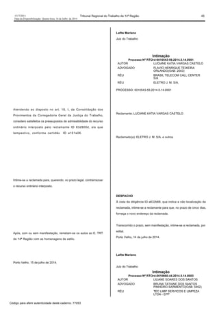 1517/2014 Tribunal Regional do Trabalho da 14ª Região 45
Data da Disponibilização: Quarta-feira, 16 de Julho de 2014
Atendendo ao disposto no art. 18, I, da Consolidação dos
Provimentos da Corregedoria Geral da Justiça do Trabalho,
considero satisfeitos os pressupostos de admissibilidade do recurso
ordinário interposto pelo reclamante ID 83d900d, eis que
tempestivo, conforme certidão ID a161e06.
Intime-se a reclamada para, querendo, no prazo legal, contrarrazoar
o recurso ordinário interposto.
Após, com ou sem manifestação, remetam-se os autos ao E. TRT
da 14ª Região com as homenagens de estilo.
Porto Velho, 15 de julho de 2014.
Lafite Mariano
Juiz do Trabalho
Intimação
Processo Nº RTOrd-0010543-59.2014.5.14.0001
AUTOR LUCIANE KATIA VARGAS CASTELO
ADVOGADO FLAVIO HENRIQUE TEIXEIRA
ORLANDO(OAB: 2003)
RÉU BRASIL TELECOM CALL CENTER
S/A
RÉU ELETRO J. M. S/A.
PROCESSO: 0010543-59.2014.5.14.0001
Reclamante: LUCIANE KATIA VARGAS CASTELO
Reclamado(a): ELETRO J. M. S/A. e outros
DESPACHO
À vista da diligência ID a632b68, que indica a não localização da
reclamada, intime-se a reclamante para que, no prazo de cinco dias,
forneça o novo endereço da reclamada.
Transcorrido o prazo, sem manifestação, intime-se a reclamada, por
edital.
Porto Velho, 14 de julho de 2014.
Lafite Mariano
Juiz do Trabalho
Intimação
Processo Nº RTOrd-0010660-44.2014.5.14.0003
AUTOR LILIANE SOARES DOS SANTOS
ADVOGADO BRUNA TATIANE DOS SANTOS
PINHEIRO SARMENTO(OAB: 5462)
RÉU TEC LIMP SERVICOS E LIMPEZA
LTDA - EPP
Código para aferir autenticidade deste caderno: 77053
 