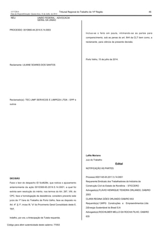 1517/2014 Tribunal Regional do Trabalho da 14ª Região 46
Data da Disponibilização: Quarta-feira, 16 de Julho de 2014
RÉU UNIÃO FEDERAL - ADVOCACIA
GERAL DA UNIAO
PROCESSO: 0010660-44.2014.5.14.0003
Reclamante: LILIANE SOARES DOS SANTOS
Reclamado(a): TEC LIMP SERVICOS E LIMPEZA LTDA - EPP e
outros
DECISÃO
Face o teor do despacho ID 5cd628b, que noticia o ajuizamento
anteriormente da ação 0010368-65.2014.5.14.0001, a qual foi
extinta sem resolução do mérito, nos termos do Art. 267, VIII, do
CPC, face a homologação de desistência; considero prevento este
juízo da 1ª Vara do Trabalho de Porto Velho, face ao disposto no
Art. 4º, § 1º, inciso III, "a" do Provimento Geral Consolidado deste E.
TRT.
Indefiro, por ora, a Antecipação de Tutela requerida.
Inclua-se o feito em pauta, intimando-se as partes para
comparecimento, sob as penas do art. 844 da CLT bem como, a
reclamante, para ciência da presente decisão.
Porto Velho, 15 de julho de 2014.
Lafite Mariano
Juiz do Trabalho
Edital
NOTIFICAÇÃO ÀS PARTES
Processo:0001145-93.2011.5.14.0001
Requerente:Sindicato dos Trabalhadores da Indústria da
Construção Civil do Estado de Rondônia - STICCERO
Advogado(a):FLÁVIO HENRIQUE TEIXEIRA ORLANDO, OAB/RO
2003
CLARA REGINA GÓES ORLANDO OAB/RO 653
Requerido(a):1)WPG Construções e Empreendimentos Ltda
2)Energia Sustentável do Brasil S.A
Advogado(a):ROCHILMER MELLO DA ROCHA FILHO, OAB/RO
635
Código para aferir autenticidade deste caderno: 77053
 
