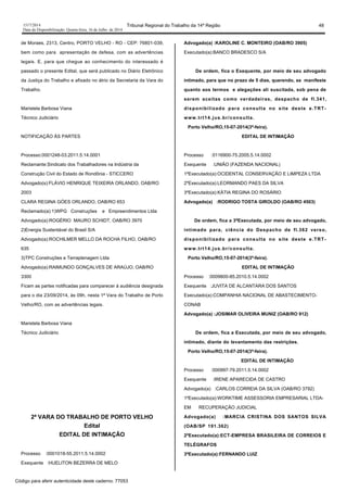 1517/2014 Tribunal Regional do Trabalho da 14ª Região 48
Data da Disponibilização: Quarta-feira, 16 de Julho de 2014
de Moraes, 2313, Centro, PORTO VELHO - RO - CEP: 76801-039,
bem como para apresentação de defesa, com as advertências
legais. E, para que chegue ao conhecimento do interessado é
passado o presente Edital, que será publicado no Diário Eletrônico
da Justiça do Trabalho e afixado no átrio da Secretaria da Vara do
Trabalho.
Maristela Barbosa Viana
Técnico Judiciário
NOTIFICAÇÃO ÀS PARTES
Processo:0001248-03.2011.5.14.0001
Reclamante:Sindicato dos Trabalhadores na Indústria da
Construção Civil do Estado de Rondônia - STICCERO
Advogado(s):FLÁVIO HENRIQUE TEIXEIRA ORLANDO, OAB/RO
2003
CLARA REGINA GÓES ORLANDO, OAB/RO 653
Reclamado(a):1)WPG Construções e Empreendimentos Ltda
Advogado(a):ROGÉRIO MAURO SCHIDT, OAB/RO 3970
2)Energia Sustentável do Brasil S/A
Advogado(a):ROCHILMER MELLO DA ROCHA FILHO, OAB/RO
635
3)TPC Construções e Terraplenagem Ltda
Advogado(a):RAIMUNDO GONÇALVES DE ARAÚJO, OAB/RO
3300
Ficam as partes notificadas para comparecer à audiência designada
para o dia 23/09/2014, às 09h, nesta 1ª Vara do Trabalho de Porto
Velho/RO, com as advertências legais.
Maristela Barbosa Viana
Técnico Judiciário
2ª VARA DO TRABALHO DE PORTO VELHO
Edital
EDITAL DE INTIMAÇÃO
Processo :0001018-55.2011.5.14.0002
Exequente :HUELITON BEZERRA DE MELO
Advogado(a) :KAROLINE C. MONTEIRO (OAB/RO 3905)
Executado(a):BANCO BRADESCO S/A
De ordem, fica o Exequente, por meio de seu advogado
intimado, para que no prazo de 5 dias, querendo, se manifeste
quanto aos termos e alegações ali suscitada, sob pena de
serem aceitas como verdadeiras, despacho de fl.341,
disponibilizado para consulta no site deste e.TRT-
www.trt14.jus.br/consulta.
Porto Velho/RO,15-07-2014(3ª-feira).
EDITAL DE INTIMAÇÃO
Processo :0116900-75.2005.5.14.0002
Exequente :UNIÃO (FAZENDA NACIONAL)
1ºExecutado(a):OCIDENTAL CONSERVAÇÃO E LIMPEZA LTDA
2ºExecutado(a):LEORMANDO PAES DA SILVA
3ºExecutado(a):KÁTIA REGINA DO ROSÁRIO
Advogado(a) :RODRIGO TOSTA GIROLDO (OAB/RO 4503)
De ordem, fica a 3ªExecutada, por meio de seu advogado,
intimado para, ciência do Despacho de fl.362 verso,
disponibilizado para consulta no site deste e.TRT-
www.trt14.jus.br/consulta.
Porto Velho/RO,15-07-2014(3ª-feira).
EDITAL DE INTIMAÇÃO
Processo :0009800-85.2010.5.14.0002
Exequente :JUVITA DE ALCANTARA DOS SANTOS
Executado(a):COMPANHIA NACIONAL DE ABASTECIMENTO-
CONAB
Advogado(a) :JOSIMAR OLIVEIRA MUNIZ (OAB/RO 912)
De ordem, fica a Executada, por meio de seu advogado,
intimado, diante do levantamento das restrições.
Porto Velho/RO,15-07-2014(3ª-feira).
EDITAL DE INTIMAÇÃO
Processo :000997-79.2011.5.14.0002
Exequente :IRENE APARECIDA DE CASTRO
Advogado(a) :CARLOS CORREIA DA SILVA (OAB/RO 3792)
1ºExecutado(a):WORKTIME ASSESSORIA EMPRESARIAL LTDA-
EM RECUPERAÇÃO JUDICIAL
Advogado(a) :MARCIA CRISTINA DOS SANTOS SILVA
(OAB/SP 191.362)
2ºExecutado(a):ECT-EMPRESA BRASILEIRA DE CORREIOS E
TELÉGRAFOS
3ºExecutado(a):FERNANDO LUIZ
Código para aferir autenticidade deste caderno: 77053
 