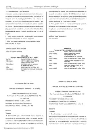 1517/2014 Tribunal Regional do Trabalho da 14ª Região 5
Data da Disponibilização: Quarta-feira, 16 de Julho de 2014
1 - Considerando que a parte reclamada
anexou aos autos os comprovantes de recolhimento das custas e
do depósito recursal e que o recurso ordinário (ID 1f49929) foi
interposto dentro do prazo legal (14/07/2014), ante o decurso do
prazo até o dia 14/07/2014, conforme registro no sistema, bem
como encontra-se assinado por advogado com poderes nos autos
(ID 805286) e tem por objeto a reforma da sentença de mérito que
julgou parcialmente procedente a presente reclamatória trabalhista,
encaminhem-se os autos à superior apreciação do e. TRT da 14ª
Região.
2 - Antes, porém, intimem-se a parte contrária para, querendo,
apresentar contrarrazões ao recurso interposto
3 - Após, com ou sem manifestação, cumpra-se o item 1 supra.
Porto Velho/RO, 15.07.2014.
ANA CÉLIA DE ALMEIDA SOARES
Juíza do Trabalho Substituta
Intimação
Processo Nº RTOrd-0010301-94.2014.5.14.0003
AUTOR SUELI FEITOSA DA SILVA
ADVOGADO ADRIANA DE KASSIA RIBEIRO
PIMENTA(OAB: 4708)
ADVOGADO MARA DAYANE DE ARAUJO
ALMADA(OAB: 4552)
RÉU MOURA & STOFEL LTDA - ME
ADVOGADO MARCOS ANTONIO METCHKO(OAB:
1482)
PODER JUDICIÁRIO DA UNIÃO
TRIBUNAL REGIONAL DO TRABALHO – 14ª REGIÃO
3ª VARA DO TRABALHO DE PORTO VELHO
Rua Prudente de Moraes, 2313, Centro, PORTO VELHO - RO -
CEP: 76801-039
PROCESSO Nº 0010301-94.2014.5.14.0003
RECLAMANTE(S): SUELI FEITOSA DA SILVA
RECLAMADO(S): MOURA & STOFEL LTDA - ME
DECISÃO
Vistos etc.
1 - Considerando que a parte reclamada anexou aos autos os
comprovantes de recolhimento das custas e do depósito recursal e
que o recurso ordinário (ID d733f9a) foi interposto dentro do prazo
legal (03/07/2014), ante o decurso do prazo até o dia 04/07/2014,
conforme registro no sistema, bem como encontra-se assinado por
advogado com poderes nos autos (ID 688482) e tem por objeto a
reforma da sentença de mérito que julgou parcialmente procedente
a presente reclamatória trabalhista, encaminhem-se os autos à
superior apreciação do e. TRT da 14ª Região.
2 - Antes, porém, intimem-se a parte contrária para, querendo,
apresentar contrarrazões ao recurso interposto
3 - Após, com ou sem manifestação, cumpra-se o item 1 supra.
Porto Velho/RO, 15/07/2014.
AFRÂNIO VIANA GONÇALVES
Juiz do Trabalho
Intimação
Processo Nº RTOrd-0010366-89.2014.5.14.0003
AUTOR MARIA SIRLEI DOS SANTOS
ADVOGADO MARCOS ANTONIO SILVA
PEREIRA(OAB: 367)
RÉU RUBEM ARAUJO DE FREITAS
ADVOGADO IRAN BAYMA DE MELO(OAB: 2463)
RÉU VERA LUCIA ALBUQUERQUE DE
FREITAS
ADVOGADO IRAN BAYMA DE MELO(OAB: 2463)
RÉU EMPORIO ALIMENTOS PORTO
VELHO LTDA - ME
ADVOGADO IRAN BAYMA DE MELO(OAB: 2463)
PODER JUDICIÁRIO DA UNIÃO
TRIBUNAL REGIONAL DO TRABALHO – 14ª REGIÃO
3ª VARA DO TRABALHO DE PORTO VELHO
Rua Prudente de Moraes, 2313, Centro, PORTO VELHO - RO -
CEP: 76801-039
PROCESSO Nº 0010366-89.2014.5.14.0003
RECLAMANTE(S): MARIA SIRLEI DOS SANTOS
RECLAMADO(S): RUBEM ARAUJO DE FREITAS e outros (2)
DECISÃO
Vistos etc.
1 - Considerando que a parte reclamada anexou
aos autos os comprovantes de recolhimento das custas e do
depósito recursal e que o recurso ordinário (ID ed8fe70) foi
interposto de forma antecipada em 09/07/2014, conforme
informado em seu recurso, bem como encontra-se assinado por
Código para aferir autenticidade deste caderno: 77053
 