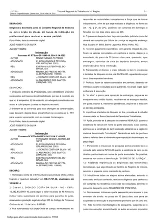 1517/2014 Tribunal Regional do Trabalho da 14ª Região 51
Data da Disponibilização: Quarta-feira, 16 de Julho de 2014
DESPACHO:
Diligencie a Secretaria junto ao Conselho Regional de Medicina
ou outro órgão de classe em busca da indicação de
profissional para realizar o exame pericial.
Porto Velho, data do assinador digital
JOSÉ ROBERTO DA SILVA
Juiz do Trabalho
Intimação
Processo Nº RTSum-0010345-19.2014.5.14.0002
AUTOR MARIA ELIELDA PATRICIO
ADVOGADO FLAVIO HENRIQUE TEIXEIRA
ORLANDO(OAB: 2003)
RÉU ENERGIA SUSTENTAVEL DO
BRASIL S.A.
ADVOGADO MARINA DE FREITAS MOTTA
ALBERNAZ(OAB: 118698)
RÉU J. DIONIZIO COSTA DA SILVA - ME
ADVOGADO ALAN KARDEC DOS SANTOS
LIMA(OAB: 333)
DESPACHO:
1- O recurso ordinário da 2ª reclamada, sob o id b03b3e0, preenche
os requisitos extrínsecos de admissibilidade, por isso é recebido, eis
que: a) é tempestivo; b) foi subscrito por advogado constituídos nos
autos; e c) há preparo (custas ou depósito recursal).
2- Intimem-se os adversos para que ofereçam as contrarrazões,
caso desejem; depois disso, encaminhem-se os autos ao C. TRT
para superior apreciação, com as nossas homenagens.
Porto Velho, data do assinador digital
JOSÉ ROBERTO DA SILVA
Juiz do Trabalho
Intimação
Processo Nº RTOrd-0010381-61.2014.5.14.0002
AUTOR FERNANDO CESAR LACERDA DA
SILVA
ADVOGADO FLAVIO HENRIQUE TEIXEIRA
ORLANDO(OAB: 2003)
RÉU J. DIONIZIO COSTA DA SILVA - ME
ADVOGADO ALAN KARDEC DOS SANTOS
LIMA(OAB: 333)
RÉU ENERGIA SUSTENTAVEL DO
BRASIL S.A.
ADVOGADO MARINA DE FREITAS MOTTA
ALBERNAZ(OAB: 118698)
DECISÃO:
1- Homologo a conta de id 67bfa22 para que produza efeito jurídico,
fixando o “quantum debeatur” em RS47.707,66, atualizado até
30/06/2014.
2- Cite-se J. DIONIZIO COSTA DA SILVA - ME - CNPJ:
10.282.872/0001-43, para pagar o valor no prazo de 48 horas ou
indicar bens suscetíveis de penhora para garantia do juízo,
observada a gradação legal do artigo 655 do Código de Processo
Civil ou do art. 11 da Lei n. 6.830/80.
3- Fica autorizado(a) o(a) Sr(a) Oficial de Justiça, se necessário, for,
requisitar as autoridades competentes a força que se tornar
indispensável, a fim de que seja realizada a diligência, na forma do
art. 172, § 2º, do CPC, podendo ser cumprida em domingos e
feriados ou nos dias úteis após às 20h.
4- O presente despacho tem força de mandado judicial e como tal
deverá ser cumprido por Oficial de Justiça no seguinte endereço:
Rua Suzano nº 5993, Bairro Lagoinha, Porto Velho, RO.
5- Havendo pagamento espontâneo, com garantia integral do juízo,
ficam os valores convolados em penhora e ciente, desde já o
executado, do prazo de 05 (cinco) dias para, querendo, opor
embargos, contados da data do depósito bancário, sendo
desnecessária nova intimação.
6- Transcorrido em branco o prazo indicado no item 3, proceda-se
à tentativa de bloqueio on-line, via BACENJUD, aguardando-se por
cinco dias respostas bancárias.
7- Profícuo, ficam os valores convolados em penhora, devendo ser
intimada a parte executada para querendo, no prazo legal, opor
embargos à execução.
8- “In albis” o prazo para oposição de embargos, pague-se ao
exequente seu crédito líquido, recolham-se os encargos devidos,
em guias próprias e, inexistindo pendências, arquive-se o feito com
as devidas anotações.
9- Improfícua a tentativa de bloqueio on line, proceda-se à inclusão
da executada no Banco Nacional de Devedores Trabalhistas.
10- Após, proceda-se à pesquisa no sistema RENAJUD, quanto a
existência de veículo em nome da parte executada. Caso positiva,
promova-se a constrição do bem localizado utilizando-se a opção no
sistema denominado "circulação", lavrando-se auto de penhora
sobre o referido bem e intimando-a para oposição de embargos, no
prazo legal.
11- Persistindo o insucesso na pesquisa acima proceder-se-á a
consulta pelo sistema INFOJUD quanto a existência de bens ou de
direitos penhoráveis em nome da parte executada. Se positiva,
anote-se nos autos a identificação “SEGREDO DE JUSTIÇA”;
12- Restando improfícuas as diligências das ferramentas
tecnológicas, que seja oficiado ao Cartório de Registro de Imóveis,
servindo o presente como mandado de penhora.
13- Infrutíferas todas as etapas acima elencadas, estando o
executado em local conhecido, realize-se diligência para penhora a
ser cumprido na residência e/ou sede da executada, servindo o
presente despacho como MANDADO DE PENHORA.
14- No insucesso, intime-se a parte exequente para requerer o que
entender de direito, no prazo de 10 (dez) dias, sob pena de
suspensão da execução e arquivamento provisório por 01 (um) ano.
15 - Não havendo manifestações do exequente, suspenda-se o
curso da execução, encaminhando os autos ao arquivo provisório
Código para aferir autenticidade deste caderno: 77053
 