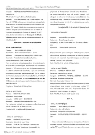 1517/2014 Tribunal Regional do Trabalho da 14ª Região 53
Data da Disponibilização: Quarta-feira, 16 de Julho de 2014
Advogado : GEORGE UILLAN CARDOSO DE SOUZA –
OAB/RO 3792
3ªReclamada: Transporte Coletivo Rio Madeira Ltda.
Advogado : EDISON FERNANDO PIACENTINI – OAB/RO 978
Ficam AS PARTES notificadas para ciência do teor do despacho de
fll. 483 dos autos em epígrafe, disponibilizado para consulta no site
deste e. TRT -www.trt14.jus.br, bem como para comparecerem na
audiência designada que se realizará na 2ª Vara do Trabalho de
Porto Velho, localizada na Av. Prudente De Morais, Nº 2313, 2º
Andar, Centro, nesta cidade, no dia 18 de agosto de 2014, às
10h30min, devendo atentar para as advertências contidas nos art.
844 e 845, da CLT
Porto Velho, 15 de julho de 2014(terça-feira).
EDITAL DE NOTIFICAÇÃO
Processo: 0001183-68.2012.5.14.0002
Reclamantes: Paulo Fernando Cornachini e Outros.
Advogada: KAROLINE COSTA MONTEIRO- OAB/RO 3905.
Reclamada: Fundação Nacional de Saúde-FUNASA
Plúrima de Reclamados: União Federal - AGU
Ficam os reclamante, notificados para ciência do teor do despacho
de fll. 315 dos autos em epígrafe, disponibilizado para consulta no
site deste e. TRT -www.trt14.jus.br, bem como para comparecerem
na audiência de Tentativa de Conciliação, a qual será considerada
como inaugural, designada, que se realizará na 2ª Vara do Trabalho
de Porto Velho, localizada na Av. Prudente De Morais, Nº 2313, 2º
Andar, Centro, nesta cidade, no dia 03 de setembro de 2014, às
10h30min, devendo atentar para as advertências contidas nos art.
844 e 845, da CLT
Porto Velho, 15 de julho de 2014(terça-feira).
EDITAL DE NOTIFICAÇÃO
Processo: 0000313-86.2013.5.14.0002
Reclamante: Jozildo Pontes
Advogado: DANIEL GAGO – OAB/RO 4155
Reclamada: Transbrasil Vigilância e Segurança Ltda.
Fica o reclamante notificado para comparecer na Secretaria desta
Vara do Trabalho a fim de retirar sua CTPS.
Porto Velho/RO, 16 de julho de 2014(quarta-feira).
EDITAL DE NOTIFICAÇÃO
Processo: 0000440-24.2013.5.14.0002
Reclamante: Raimunda de Souza Vieira
Advogado: EUZÉLIA JOSÉ DA SILVA – OAB/RO 1397
Reclamada: Lanchonete "Maria Odete" - Quiosque 253 (de
propriedade de Maria de Oliveira conhecida como Maria Odete)
De ordem fica EUZÉLIA JOSÉ DA SILVA – OAB/RO 1397,
advogada da reclamante intimada para, prazo de 05 (cinco) dias,
manifestar-se sobre o alegado na certidão 105v dos autos supra,
devendo, ainda, acostar contrato de honorários e os comprovantes
de repasse à reclamante.
Porto Velho/RO, 16 de julho de 2014(quarta-feira).
EDITAL DE NOTIFICAÇÃO
Processo: 0000409-04.2013.5.14.0002
Reclamante: Oreste Konageski Junior
Advogado(a): ELIANE DE FÁTIMA ALVES ANTUNES – OAB/RO
3151
Reclamada: Consórcio Santo Antônio Civil
Fica o reclamante, por sua advogada, notificado para, querendo,
no prazo legal apresentar contrarrazões ao Recurso Ordinário
interposto pelo reclamado disponibilizado para consulta no site
deste e. Tribunal – www.trt14.jus.br.
Porto Velho/RO, 16 de julho de 2014(quarta-feira).
EDITAL DE NOTIFICAÇÃO
Processo: 0000803-45.2012.5.14.0002
Reclamante: Geraldo Quirino de Lima
Advogada: SINTIA MARIA FONTENELE DOS REIS - OAB/RO
Reclamada: Adaxasteel Industrial Ltda.
Plúrima de Reclamados: Petrobrás S/A
Fica o reclamante notificado cerca do despacho proferido nos autos,
disponibilizado para consulta no site deste egrégio TRT
www.trt14.jus.br, bem como para, no prazo de 10(dez) dias
emendar à Inicial, sob pena de inépcia.
Porto Velho/RO, 16 de julho de 2014(quarta-feira).
EDITAL
EDITAL DE NOTIFICAÇÃO
Processo: 0000316-41.2013.5.14.0002
Reclamante: Alan de Brito Santos
Reclamada: Três Marias Transportes Ltda.
Advogado: MARCUS FILIPE ARAÚJO BARBEDO – OAB/RO
3141
Fica a reclamada notificada acerca do despacho proferido nos
autos em epígrafe, disponibilizado para consulta no site deste
egrégio TRT www.trt14.jus.br, bem como para, querendo, no prazo
Código para aferir autenticidade deste caderno: 77053
 
