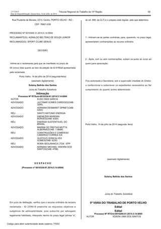 1517/2014 Tribunal Regional do Trabalho da 14ª Região 59
Data da Disponibilização: Quarta-feira, 16 de Julho de 2014
Rua Prudente de Moraes, 2313, Centro, PORTO VELHO - RO -
CEP: 76801-039
PROCESSO Nº 0010305-31.2014.5.14.0004
RECLAMANTE(S): AGNALDO BELTRAO DE SOUZA JUNIOR
RECLAMADO(S): SPORT CLUBE GENUS
DECISÃO
Intime-se o reclamante para que se manifeste no prazo de
05 (cinco) dias quanto ao teor da petição de Id 81f50af apresentada
pela reclamada.
Porto Velho, 14 de julho de 2014 (segunda-feira)
(assinado digitalmente)
Solainy Beltrão dos Santos
Juíza do Trabalho Substituta
Intimação
Processo Nº RTSum-0010334-81.2014.5.14.0004
AUTOR EUDO DIAS GARCIA
ADVOGADO JUCYMAR GOMES CARDOSO(OAB:
3295)
ADVOGADO ADRIANA DESMARET SPINET(OAB:
4293)
RÉU SANTO ANTONIO ENERGIA
ADVOGADO EBENEZER MOREIRA
BORGES(OAB: 6300)
RÉU ENERGIA SUSTENTAVEL DO
BRASIL
ADVOGADO MARINA DE FREITAS MOTTA
ALBERNAZ(OAB: 118698)
RÉU CONSTRUÇÕES E COMÉRCIO
CAMARGO CORREA S/A
ADVOGADO GUSTAVO GONCALVES
GOMES(OAB: 6230)
RÉU ROMA SEGURANCA LTDA - EPP
ADVOGADO ADRIANO MICHAEL VIDEIRA DOS
SANTOS(OAB: 4788)
D E S P A C H O
(Processo nº 0010334-81.2014.5.14.0004)
Em juízo de delibação, verifico que o recurso ordinário da terceira
reclamada - ID 23f4b18 preenche os requisitos objetivos e
subjetivos de admissibilidade, pois subscrito por advogado
legalmente habilitado, interposto dentro do prazo legal (alínea “a”,
do art. 895, da CLT) e o preparo está regular, pelo que determino:
1 - Intimem-se as partes contrárias, para, querendo, no prazo legal,
apresentarem contrarrazões ao recurso ordinário.
2 - Após, com ou sem contrarrazões, subam os autos ao Juízo ad
quem para apreciação.
Fica autorizada a Secretaria, sob a supervisão imediata do Diretor,
a confeccionar e subscrever os expedientes necessários ao fiel
cumprimento do quanto acima determinado.
Porto Velho, 14 de julho de 2014 (segunda- feira)
(assinado digitalmente)
Solainy Beltrão dos Santos
Juíza do Trabalho Substituta
5ª VARA DO TRABALHO DE PORTO VELHO
Edital
Edital
Processo Nº RTOrd-0010200-51.2014.5.14.0005
AUTOR EDSON LIMA DOS SANTOS
Código para aferir autenticidade deste caderno: 77053
 