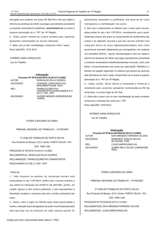 1517/2014 Tribunal Regional do Trabalho da 14ª Região 6
Data da Disponibilização: Quarta-feira, 16 de Julho de 2014
advogado com poderes nos autos (ID 902734) e tem por objeto a
reforma da sentença de mérito que julgou parcialmente procedente
a presente reclamatória trabalhista, encaminhem-se os autos à
superior apreciação do e. TRT da 14ª Região.
2 - Antes, porém, intimem-se a parte contrária para, querendo,
apresentar contrarrazões ao recurso interposto
3 - Após, com ou sem manifestação, cumpra-se o item 1 supra.
Porto Velho/RO, 15.07.2014.
AFRÂNIO VIANA GONÇALVES
Juiz do Trabalho
Intimação
Processo Nº RTOrd-0010416-18.2014.5.14.0003
AUTOR GENIVALDO SILVA SOARES
ADVOGADO QUENEDE CONSTANCIO DO
NASCIMENTO(OAB: 3631)
RÉU TRANSLOCOMOTIVA
TRANSPORTES RODOVIARIOS E D
DE C LTDA - EPP
ADVOGADO VAGNER MENDES MENEZES(OAB:
140684)
PODER JUDICIÁRIO DA UNIÃO
TRIBUNAL REGIONAL DO TRABALHO – 14ª REGIÃO
3ª VARA DO TRABALHO DE PORTO VELHO
Rua Prudente de Moraes, 2313, Centro, PORTO VELHO - RO -
CEP: 76801-039
PROCESSO Nº 0010416-18.2014.5.14.0003
RECLAMANTE(S): GENIVALDO SILVA SOARES
RECLAMADO(S): TRANSLOCOMOTIVA TRANSPORTES
RODOVIARIOS E D DE C LTDA - EPP
Vistos etc.
1 - Não obstante os pedidos da reclamada tenham sido
protocolados no dia 11/07/2014, verifico que o recurso ordinário a
que refere foi interposto em 25/06/14 (ID e401f8d), porém, em
caráter sigiloso e sem motivo justificado, o que impossibilitou a
Secretaria visualizar o protocolo para dar o correto andamento dos
autos.
2 - Assim, retiro o sigilo da referida peça nesta oportunidade e
chamo a atenção do(a) advogado(a) da parte recorrente(reclamada)
para que faça uso do protocolo em sigilo apenas quando for
estritamente necessário e justificável, sob pena de ter como
intempestiva a manifestação nos autos.
3. Dito isso e observando no sistema que o prazo para recurso
pelas partes foi até o dia 1º/07/2014, considerando que a parte
reclamada anexou aos autos os comprovantes de recolhimento das
custas e do depósito recursal e que seu recurso ordinário fora
interposto dentro do prazo legal(tempestividade), bem como
encontra-se assinado digitalmente por advogado(a) com poderes
nos autos(IDs 872518 - regular representação) e tem por objeto a
reforma da sentença de mérito que julgou parcialmente procedente
a presente reclamatória trabalhista(interesse recursal), torno sem
efeito o encaminhamento dos autos aos cálculos(ID 1503483) e o
trânsito em julgado registrado no sistema que deverá ser excluído
pela Secretaria da Vara e após, encaminhem-se os autos à superior
apreciação do e. TRT da 14ª Região.
4 - Antes, porém, dê-se ciência à reclamada e intime-se o
reclamante para, querendo, apresentar contrarrazões ao RO da
reclamada, no prazo legal de 08 dias.
5 - Decorrido o prazo com ou sem manifestação da parte contrária,
cumpra-se a remessa dos autos ao e. TRT.
Porto Velho/RO, 15/07/2014.
AFRÂNIO VIANA GONÇALVES
Juiz do Trabalho
Intimação
Processo Nº RTSum-0010430-02.2014.5.14.0003
AUTOR DAVI MIRANDA FERREIRA VELOSO
ADVOGADO RAIMUNDO GONCALVES DA
SILVA(OAB: 4789)
RÉU LOJAS AMERICANAS S/A
ADVOGADO ALBINO MELO SOUZA JUNIOR(OAB:
4464)
PODER JUDICIÁRIO DA UNIÃO
TRIBUNAL REGIONAL DO TRABALHO – 14ª REGIÃO
3ª VARA DO TRABALHO DE PORTO VELHO
Rua Prudente de Moraes, 2313, Centro, PORTO VELHO - RO -
CEP: 76801-039
PROCESSO Nº 0010430-02.2014.5.14.0003
RECLAMANTE(S): DAVI MIRANDA FERREIRA VELOSO
RECLAMADO(S): LOJAS AMERICANAS S/A
Código para aferir autenticidade deste caderno: 77053
 