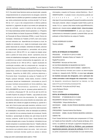 1517/2014 Tribunal Regional do Trabalho da 14ª Região 61
Data da Disponibilização: Quarta-feira, 16 de Julho de 2014
CLT). Fica ainda Vossa Senhoria ciente que deverá estar presente
independentemente do comparecimento de advogado, sendo-lhe
facultado fazer-se substituir por gerente ou qualquer outro preposto
que tenha conhecimento dos fatos, na forma dos §§ 1º e 2º do art.
843 da CLT, e que o não comparecimento à referida audiência
importará no julgamento da ação à sua revelia com aplicação da
pena de confissão quanto à matéria de fato (artigo 844 da
CLT).O(a) reclamado(a) também deverá apresentar: a) o Programa
de Controle Médico de Saúde Ocupacional (PCMSO), o Programa
de Prevenção de Riscos Ambientais (PPRA), o Laudo Técnico de
Condições Ambientais do Trabalho (LTCAT), bem como laudos
periciais realizados nas dependências da empresa ou local, de
trabalho do reclamante, se o objeto da reclamação versar sobre
pedido relacionado às condições ambientais de trabalho, adicional
de insalubridade, periculosidade ou penosidade, sob as penas
previstas no art. 359 do CPC. b) se o objeto da relação versar
sobre o pedido de horas extras, deverá apresentar prova de
número de trabalhadores empregados, controles de ponto (manual
e eletrônico) que possuir comprovantes de pagamento, sob as
penas previstas do art. 359 do CPC.c) registro atualizado da
constituição societária, além do comprovante de inscrição no
Cadastro Nacional de Pessoas Jurídicas(CNJP) ou, no caso de
pessoa física, número do Cadastro Nacional de Pessoas Físicas,
Cadastro Específico do INSS (CEI), conforme determina o
Provimento Geral Consolidado da Justiça do Trabalho da 14ª
Região, qualquer alteração nestes dados, durante o trâmite
processual, deverá ser imediatamente comunicada ao Juízo.O
processo tramitará exclusivamente em forma eletrônica, logo,
d e v e r á o ( a ) R e c l a m a d o ( a ) a p r e s e n t a r a d e f e s a
EXCLUSIVAMENTE por meio do processo judicial eletrônico (PJ-
e), conforme a Resolução Nº 136, de 25 de abril de 2014 do
Conselho Superior da Justiça do Trabalho, cuja juntada aos autos
ocorrerá no ato do envio dos documentos. Os originais dos
documentos utilizados como provas deverão ser preservados pelo
seu detentor até o trânsito em julgado da sentença ou, quando for o
caso, até o final do prazo para ação rescisória, conforme a Lei nº
11.419/2006.Os advogados deverão encaminhar eletronicamente
as contestações e documentos, antes da realização da audiência,
sem prescindir de sua presença àquele ato processual, ficando
facultada a apresentação de defesa oral, pelo tempo de até 20
minutos, conforme art.847 da CLT.Caso Vossa Senhoria não
contrate advogado para a causa, fica desde já intimado(a) de que
deverá comparecer na secretaria desta Vara do Trabalho antes da
data designada para realização da audiência, trazendo todos os
documentos que pretenda anexar aos autos, bem como para
esclarecer eventuais dúvidas quanto ao acesso e demais
informações a respeito do Processo Judicial Eletrônico - Pje-JT.
OBSERVAÇÕES.: A petição inicial e documentos poderão ser
a c e s s a d o s p e l o s i t e
(http://pje.trt14.jus.br/primeirograu/Processo/ConsultaDocumento/list
View.seam), devendo utilizar o navegador mozilla Firefox a partir da
versão 10.2 ou superior (http://www.mozilla.org/pt-BR/firefox/fx/),
digitando a(s) chave(s) abaixo: petição inicial - chave de acesso:
14071117313338100000000996747. E, para que chegue ao
conhecimento do interessado é passado o presente Edital, que será
publicado no Diário Eletrônico da Justiça do Trabalho.
JUCINEI RODRIGUES OLIVEIRA
Técnico Judiciário
edital
EDITAL DE INTIMAÇÃO AO REQUERIDO
PROCESSO Nº 0001331-41.2010.5.14.0005
REQUERENTE: Ministério Público do Trabalho 14ª
Região/Procuradoria
REQUERIDO: Município de Porto Velho
A/C DA PROCURADORIA DO MUNICÍPIO DE PORTO
VELHO(Procurador JOSÉ DA COSTA GOMES – OAB/RO 673)
Fica Vossa Senhoria intimado para cumprir as determinações
contidas no r. despacho de fls. 708/708-v, no prazo legal, sob pena
da imediata execução das obrigações, com a aplicação das
multas cominadas a cada obrigação não comprovada. A íntegra
do despacho, encontra-se disponível na internet, no link
www.trt14.jus.br/consulta.processual.htm.
Porto Velho,RO, 15 de julho de 2014(3ª -feira).
Jucinei Rodrigues Oliveira
Técnico Judiciário
EDITAL DE INTIMAÇÃO AS REQUERIDAS
PROCESSO Nº 0000306-85.2013.5.14.0005
REQUERENTE: Ministério Público do Trabalho
1ªREQUERIDA: Virlayne Bulhões Barros
ADVOGADO: IZABEL CELINA PESSOA BEZERRA CARDOSO -
OAB/RO 796
2ªREQUERIDA: Fazenda América Dois Riachos
ADVOGADO: IZABEL CELINA PESSOA BEZERRA CARDOSO -
OAB/RO 796
Ficam Vossas Senhorias intimados para comparecerem à 5ª Vara
do Trabalho de Porto Velho/RO, na Rua Prudente de Moraes, 2313,
Centro, na audiência de instrução e julgamento designada para o
dia 08 de AGOSTO de 2014 às 10h30min, para prestarem
depoimentos pessoais, sob pena de confissão, devendo ainda
as partes comparecerem acompanhadas de suas testemunhas,
Código para aferir autenticidade deste caderno: 77053
 