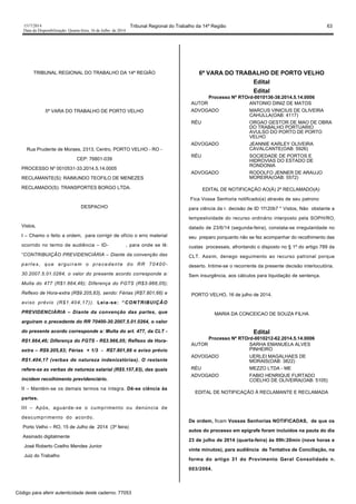 1517/2014 Tribunal Regional do Trabalho da 14ª Região 63
Data da Disponibilização: Quarta-feira, 16 de Julho de 2014
TRIBUNAL REGIONAL DO TRABALHO DA 14ª REGIÃO
5ª VARA DO TRABALHO DE PORTO VELHO
Rua Prudente de Moraes, 2313, Centro, PORTO VELHO - RO -
CEP: 76801-039
PROCESSO Nº 0010531-33.2014.5.14.0005
RECLAMANTE(S): RAIMUNDO TEOFILO DE MENEZES
RECLAMADO(S): TRANSPORTES BORGO LTDA.
DESPACHO
Vistos,
I – Chamo o feito a ordem, para corrigir de ofício o erro material
ocorrido no termo de audiência – ID- , para onde se lê:
“CONTRIBUIÇÃO PREVIDENCIÁRIA – Diante da convenção das
partes, que arguiram o precedente do RR 70400-
30.2007.5.01.0264, o valor do presente acordo corresponde a:
Multa do 477 (R$1.664,46); Diferença do FGTS (R$3-966,05);
Reflexo de Hora-extra (R$9.205,83), sendo: Férias (R$7.801,66) e
aviso prévio (R$1.404,17)). Leia-se: “CONTRIBUIÇÃO
PREVIDENCIÁRIA – Diante da convenção das partes, que
arguiram o precedente do RR 70400-30.2007.5.01.0264, o valor
do presente acordo corresponde a: Multa do art. 477, da CLT -
R$1.664,46; Diferença do FGTS - R$3.966,05; Reflexo de Hora-
extra – R$9.205,83; Férias + 1/3 - R$7.801,66 e aviso prévio
R$1.404,17 (verbas de natureza indenizatórias). O restante
refere-se as verbas de natureza salarial (R$5.157,83), das quais
incidem recolhimento previdenciário.
II – Mantém-se os demais termos na íntegra. Dê-se ciência às
partes.
III – Após, aguarde-se o cumprimento ou denúncia de
descumprimento do acordo.
Porto Velho – RO, 15 de Julho de 2014 (3ª feira)
Assinado digitalmente
José Roberto Coelho Mendes Junior
Juiz do Trabalho
6ª VARA DO TRABALHO DE PORTO VELHO
Edital
Edital
Processo Nº RTOrd-0010136-38.2014.5.14.0006
AUTOR ANTONIO DINIZ DE MATOS
ADVOGADO MARCUS VINICIUS DE OLIVEIRA
CAHULLA(OAB: 4117)
RÉU ORGAO GESTOR DE MAO DE OBRA
DO TRABALHO PORTUARIO
AVULSO DO PORTO DE PORTO
VELHO
ADVOGADO JEANNIE KARLEY OLIVEIRA
CAVALCANTE(OAB: 5926)
RÉU SOCIEDADE DE PORTOS E
HIDROVIAS DO ESTADO DE
RONDONIA
ADVOGADO RODOLFO JENNER DE ARAUJO
MOREIRA(OAB: 5572)
EDITAL DE NOTIFICAÇÃO AO(À) 2º RECLAMADO(A)
Fica Vossa Senhoria notificado(a) através de seu patrono
para ciência da r. decisão de ID 1f120b7 " Vistos, Não obstante a
tempestividade do recurso ordinário interposto pela SOPH/RO,
datado de 23/6/14 (segunda-feira), constata-se irregularidade no
seu preparo porquanto não se fez acompanhar do recolhimento das
custas processais, afrontando o disposto no § 1º do artigo 789 da
CLT. Assim, denego seguimento ao recurso patronal porque
deserto. Intime-se o recorrente da presente decisão interlocutória.
Sem insurgência, aos cálculos para liquidação de sentença.
PORTO VELHO, 16 de julho de 2014.
MARIA DA CONCEICAO DE SOUZA FILHA
Edital
Processo Nº RTOrd-0010212-62.2014.5.14.0006
AUTOR SARHA EMANUELA ALVES
PINHEIRO
ADVOGADO UERLEI MAGALHAES DE
MORAIS(OAB: 3822)
RÉU MEZZO LTDA - ME
ADVOGADO FABIO HENRIQUE FURTADO
COELHO DE OLIVEIRA(OAB: 5105)
EDITAL DE NOTIFICAÇÃO À RECLAMANTE E RECLAMADA
De ordem, ficam Vossas Senhorias NOTIFICADAS, de que os
autos do processo em epígrafe foram incluídos na pauta do dia
23 de julho de 2014 (quarta-feira) às 09h:20min (nove horas e
vinte minutos), para audiência de Tentativa de Conciliação, na
forma do artigo 31 do Provimento Geral Consolidado n.
003/2004.
Código para aferir autenticidade deste caderno: 77053
 
