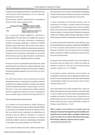 1517/2014 Tribunal Regional do Trabalho da 14ª Região 68
Data da Disponibilização: Quarta-feira, 16 de Julho de 2014
da data da perícia designada pelo Perito Dr. NELSON SUGUI, para
o dia 30 de julho de 2014 (quarta-feira), às 12h, no Aeroporto
Internacional de Porto Velho.
Ônus das partes: cientificar o assistente técnico, eventualmente
indicado, da data, horário e local da perícia.
Edital
Processo Nº CartPrec-0010599-74.2014.5.14.0007
AUTOR RAIMUNDO NONATO DE MELO
RAMOS
RÉU AIROS COMERCIO, SERVICOS E
MANUTENCAO LTDA - ME
Fica o Reclamado AIROS COMÉRCIO, SERVIÇOS E
MANUTENÇÃO LTDA - ME, CNPJ 04.774.128/0001-63, atualmente
em local incerto e não sabido, notificado(a) a comparecer à
audiência de intstrução e julgamento no endereço do FÓRUM,
localizado na Rua Ferreira Pena, 546, 8º andar, Centro, Manaus-
AM, no dia 27/08/2014 às 08h45min quando poderá apresentar a
sua defesa (art. 847 da CLT) aos termos da ação ajuizada pelo(a)
reclamante acima nominado(a), oportunidade em que deverá
oferecer todas as provas que julgar necessárias, as testemunhas,
no máximo de 03 (três), independentemente de intimação.
Em caso de recusa ao comparecimento das testemunhas, desde
que devidamente comprovada até a audiência designada, Vossa
Senhoria poderá requerer intimação, fornecendo nome e endereço,
sob pena de preclusão (parágrafo único do art. 825 c/c § 3º do art.
852-H da CLT).
Fica ainda Vossa Senhoria ciente que deverá estar presente
independentemente do comparecimento de advogado, sendo-lhe
facultado fazer-se substituir por gerente ou qualquer outro preposto
que tenha conhecimento dos fatos, na forma dos §§ 1º e 2º do art.
843 da CLT, e que o não comparecimento à referida audiência
importará no julgamento da ação à sua revelia com aplicação da
pena de confissão quanto à matéria de fato (artigo 844 da CLT).
O(a) reclamado(a) também deverá apresentar:
a) o Programa de Controle Médico de Saúde Ocupacional
(PCMSO), o Programa de Prevenção de Riscos Ambientais (PPRA),
o Laudo Técnico de Condições Ambientais do Trabalho (LTCAT),
bem como laudos periciais realizados nas dependências da
empresa ou local, de trabalho do reclamante, se o objeto da
reclamação versar sobre pedido relacionado às condições
ambientais de trabalho, adicional de insalubridade, periculosidade
ou penosidade, sob as penas previstas no art. 359 do CPC.
b) se o objeto da relação versar sobre o pedido de horas extras,
deverá apresentar prova de número de trabalhadores empregados,
controles de ponto (manual e eletrônico) que possuir comprovantes
de pagamento, sob as penas previstas do art. 359 do CPC.
c) registro atualizado da constituição societária, além do
comprovante de inscrição no Cadastro Nacional de Pessoas
Jurídicas(CNJP) ou, no caso de pessoa física, número do Cadastro
Nacional de Pessoas Físicas, Cadastro Específico do INSS (CEI),
conforme determina o Provimento Geral Consolidado da Justiça do
Trabalho da 14ª Região, qualquer alteração nestes dados, durante o
trâmite processual, deverá ser imediatamente comunicada ao Juízo.
O processo tramitará exclusivamente em forma eletrônica, logo,
deverá o(a) Reclamado(a) apresentar a defesa EXCLUSIVAMENTE
por meio do processo judicial eletrônico (PJ-e), conforme a
Resolução Nº 94/CSJT, de 23 de março de 2012 do Conselho
Superior da Justiça do Trabalho,cuja juntada aos autos ocorrerá no
ato do envio dos documentos.
Os originais dos documentos utilizados como provas deverão ser
preservados pelo seu detentor até o trânsito em julgado da
sentença ou, quando for o caso, até o final do prazo para ação
rescisória, conforme a Lei nº 11.419/2006.
Os advogados deverão encaminhar eletronicamente as
contestações e documentos, antes da realização da audiência, sem
prescindir de sua presença àquele ato processual, ficando facultada
a apresentação de defesa oral, pelo tempo de até 20 minutos,
conforme art.847 da CLT.
Caso Vossa Senhoria não contrate advogado para a causa, fica
desde já intimado(a) de que deverá comparecer na secretaria desta
7ª Vara do Trabalho de Porto Velho antes da data designada para
realização da audiência, trazendo todos os documentos que
pretenda anexar aos autos, bem como para esclarecer eventuais
dúvidas quanto ao acesso e demais informações a respeito do
Processo Judicial Eletrônico – Pje-JT.
OBS.:A petição inicial poderá ser acessada pelo site
(http://pje.trt14.jus.br/primeirograu/Processo/ConsultaDocumen
to/listView.seam), devendo utilizar o navegador mozilla Firefox
a partir da versão 10.2 ou superior (http://www.mozilla.org/pt-
BR/ firefox/fx/), digitando a seguinte chave de acesso:
14061809380656100000000910030.
Código para aferir autenticidade deste caderno: 77053
 