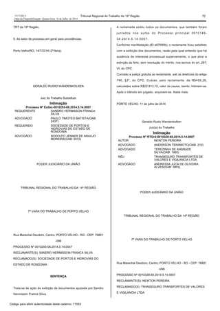1517/2014 Tribunal Regional do Trabalho da 14ª Região 70
Data da Disponibilização: Quarta-feira, 16 de Julho de 2014
TRT da 14ª Região.
5. Ao setor de processo em geral para providências.
Porto Velho/RO, 14/7/2014 (2ª-feira).
GERALDO RUDIO WANDENKOLKEN
Juiz do Trabalho Substituto
Intimação
Processo Nº Exibic-0010293-08.2014.5.14.0007
REQUERENTE SANDRO HERMISSON FRANCA
SILVA
ADVOGADO PAULO TIMOTEO BATISTA(OAB:
2437)
REQUERIDO SOCIEDADE DE PORTOS E
HIDROVIAS DO ESTADO DE
RONDONIA
ADVOGADO RODOLFO JENNER DE ARAUJO
MOREIRA(OAB: 5572)
PODER JUDICIÁRIO DA UNIÃO
TRIBUNAL REGIONAL DO TRABALHO DA 14ª REGIÃO
7ª VARA DO TRABALHO DE PORTO VELHO
Rua Marechal Deodoro, Centro, PORTO VELHO - RO - CEP: 76801
-098
PROCESSO Nº 0010293-08.2014.5.14.0007
RECLAMANTE(S): SANDRO HERMISSON FRANCA SILVA
RECLAMADO(S): SOCIEDADE DE PORTOS E HIDROVIAS DO
ESTADO DE RONDONIA
SENTENÇA
Trata-se de ação de exibição de documentos ajuizada por Sandro
Hermisson Franca Silva.
A reclamada exibiu todos os documentos, que também foram
juntados nos autos do Processo principal 0010149-
34.2014.5.14.0007.
Conforme manifestação (ID e67690b), o reclamante ficou satisfeito
com a exibição dos documentos, razão pela qual entendo que há
ausência de interesse processual superveniente, o que atrai a
extinção do feito, sem resolução do mérito, nos termos do art. 267,
VI, do CPC.
Concedo a justiça gratuita ao reclamante, sob as diretrizes do artigo
790, §3º, do CPC. Custas, pelo reclamante, de R$458,26,
calculadas sobre R$22.913,15, valor da causa, isento. Intimem-se.
Após o trânsito em julgado, arquivem-se. Nada mais.
PORTO VELHO, 11 de julho de 2014
Geraldo Rudio Wandenkolken
Juiz(a) do Trabalho
Intimação
Processo Nº RTOrd-0010328-65.2014.5.14.0007
AUTOR NEWTON PEREIRA
ADVOGADO ANDERSON TERAMOTO(OAB: 210)
ADVOGADO TEREZINHA DE ANDRADE
SILVA(OAB: 1965)
RÉU TRANSEGURO TRANSPORTES DE
VALORES E VIGILANCIA LTDA
ADVOGADO ANDRESSA JUCA DE OLIVEIRA
ALVES(OAB: 3903)
PODER JUDICIÁRIO DA UNIÃO
TRIBUNAL REGIONAL DO TRABALHO DA 14ª REGIÃO
7ª VARA DO TRABALHO DE PORTO VELHO
Rua Marechal Deodoro, Centro, PORTO VELHO - RO - CEP: 76801
-098
PROCESSO Nº 0010328-65.2014.5.14.0007
RECLAMANTE(S): NEWTON PEREIRA
RECLAMADO(S): TRANSEGURO TRANSPORTES DE VALORES
E VIGILANCIA LTDA
Código para aferir autenticidade deste caderno: 77053
 