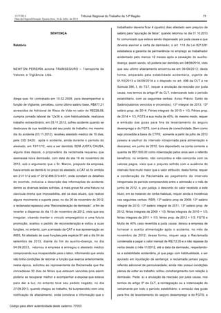 1517/2014 Tribunal Regional do Trabalho da 14ª Região 71
Data da Disponibilização: Quarta-feira, 16 de Julho de 2014
SENTENÇA
Relatório
NEWTON PEREIRA aciona TRANSEGURO – Transporte de
Valores e Vigilância Ltda.
Alega que: foi contratado em 10.02.2009, para desempenhar a
função de Vigilante; percebeu, como último salário base, R$877,21
acrescidos de Adicional de Risco de Vida no valor de R$228,08;
cumpria jornada laboral de 12x36 e, com habitualidade, realizava
trabalho extraordinário; em 03.11.2012, sofreu acidente quando se
deslocava de sua residência até seu posto de trabalho; mo mesmo
dia do acidente (03.11.2012), recebeu atestado médico de 15 dias,
pela CID S420; após o acidente, ainda durante o período do
atestado, em 13/11/12, veio a ser demitido SEM JUSTA CAUSA;
alguns dias depois, o proprietário da reclamada requereu que
assinasse nova demissão, com data do dia 19 de novembro de
2012, sob o argumento que o Sr. Marcio, preposto da empresa,
havia errado ao demiti-lo no prazo do atestado; a CAT só foi emitida
em 21/11/12 sob nº 2012.498.573-4/01, onde constam os detalhes
do ocorrido, inclusive a descrição das informações do acidente;
dentre as diversas lesões sofridas, a mais grave foi uma fratura na
clavícula direita que impossibilita, até os dias atuais, que realize
alguns movimento e suporte peso; no dia 26 de novembro de 2012,
a reclamada repassou uma “Reconsideração de demissão”, a fim de
reverter a dispensa do dia 13 de novembro de 2012, visto que era
irregular; visando manter o vinculo empregatício e uma futura
promoção, aceitou o pedido de reconsideração e voltou a suas
funções; no entanto, com a emissão da CAT e sua apresentação ao
INSS, foi afastado de suas funções pela espécie 91 até o dia 04 de
setembro de 2013; diante do fim do auxílio-doença, no dia
04.09.2013, retornou à empresa e entregou o atestado médico
comprovando sua incapacidade para o labor, informando que ainda
não tinha condições de retornar a função que exercia anteriormente;
nesta época, solicitou ao representante da Reclamada que lhe
concedesse 30 dias de férias que estavam vencidas pois assim
poderia se recuperar melhor e acompanhar a esposa que estava
para dar a luz; no entanto teve seu pedido negado; no dia
27.09.2013, quando chegou ao trabalho, foi surpreendido com uma
notificação de afastamento, onde constava a informação que o
trabalhador deveria ficar 4 (quatro) dias afastado sem prejuízo de
salário para “apuração de fatos”; quando retornou no dia 01.10.2013
foi comunicado que estava sendo dispensado por justa causa e que
deveria assinar a carta de demissão; o art. 118 da Lei 8213/91
estabelece a garantia de permanência no emprego ao trabalhador
acidentado pelo menos 12 meses após a cessação do auxílio-
doença; assim sendo, só poderia ser demitido em 04/09/2014, visto
que seu ultimo afastamento encerrou-se em 04/09/2013; desta
forma, amparado pela estabilidade acidentária, vigente de
01/10/2013 a 04/09/2014 e o disposto no art. 496 da CLT e na
Súmula 396, I, do TST, requer a anulação da rescisão por justa
causa, nos termos do artigo 9º da CLT, indenizando todo o período
estabilitário, com as seguintes verbas: Aviso Prévio; Saldo de
Salário(salários vencidos e vincendos); 13º integral de 2013; 13º
salário prop. de 2014; Férias integrais de 2013 + 1/3; Férias prop.
de 2014 + 1/3; FGTS e sua multa de 40%; do mesmo modo, requer
a emissão das guias para fins de levantamento do seguro
desemprego e do FGTS, com a chave de conectividade. Bem como
seja procedida a baixa da CTPS; somente a partir de julho de 2012
passou a usufruir do intervalo intrajornada para alimentação e
descanso; em junho de 2012, fora depositado na conta corrente a
quantia de R$1.500,00 como indenização pelos anos sem o referido
beneficio; no entanto, não concordou e não concorda com os
valores pagos, visto que o prejuízo sofrido com a ausência do
intervalo fora muito maior que o valor atribuído; desta forma, requer
a condenação da Reclamada ao pagamento do intervalo
intrajornada do período compreendido entre a admissão e o mês de
junho de 2012, e, por justiça, o desconto do valor recebido a este
título; em se tratando de verba habitual, requer ainda a incidência
nas seguintes verbas: RSR; 13º salário prop de 2009; 13º salário
integral de 2010; 13º salário integral de 2011; 13º salário prop. de
2012; férias integrais de 2009 + 1/3; férias integrais de 2010 + 1/3;
férias integrais de 2011 + 1/3; férias prop. de 2012 + 1/3; FGTS e
Multa de 40% caso revertida a justa causa; deixou a empresa de
fornecer o auxílio alimentação após o acidente, no mês de
novembro de 2012; dessa forma, requer seja a Reclamada
condenada a pagar o valor mensal de R$212,00 e o não repasse da
verba desde o mês 11/2012, até a data da demissão, respeitando-
se a estabilidade acidentária, já que pago com habitualidade, a ser
apurado em liquidação de sentença; a reclamada jamais pagou
referido adicional de periculosidade; ainda não possui condições
plenas de voltar ao trabalho; sofreu constrangimento com relação à
demissão. Pede: a) a anulação da rescisão por justa causa, nos
termos do artigo 9º da CLT, a reintegração ou a indenização do
reclamante por todo o período estabilitário; a emissão das guias
para fins de levantamento do seguro desemprego e do FGTS; a
Código para aferir autenticidade deste caderno: 77053
 