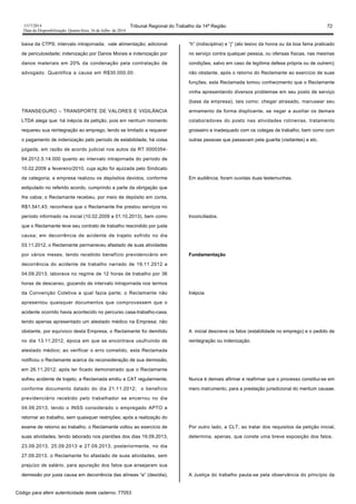 1517/2014 Tribunal Regional do Trabalho da 14ª Região 72
Data da Disponibilização: Quarta-feira, 16 de Julho de 2014
baixa da CTPS; intervalo intrajornada; vale alimentação; adicional
de periculosidade; indenização por Danos Morais e indenização por
danos materiais em 20% da condenação pela contratação de
advogado. Quantifica a causa em R$30.000,00.
TRANSEGURO – TRANSPORTE DE VALORES E VIGILÂNCIA
LTDA alega que: há inépcia da petição, pois em nenhum momento
requereu sua reintegração ao emprego, tendo se limitado a requerer
o pagamento de indenização pelo período de estabilidade; há coisa
julgada, em razão de acordo judicial nos autos da RT 0000354-
84.2012.5.14.000 quanto ao intervalo intrajornada do período de
10.02.2009 a fevereiro/2010, cuja ação foi ajuizada pelo Sindicato
da categoria; a empresa realizou os depósitos devidos, conforme
estipulado no referido acordo, cumprindo a parte da obrigação que
lhe cabia; o Reclamante recebeu, por meio de depósito em conta,
R$1.541,43; reconhece que o Reclamante lhe prestou serviços no
período informado na inicial (10.02.2009 a 01.10.2013), bem como
que o Reclamante teve seu contrato de trabalho rescindido por justa
causa; em decorrência de acidente de trajeto sofrido no dia
03.11.2012, o Reclamante permaneceu afastado de suas atividades
por vários meses, tendo recebido benefício previdenciário em
decorrência do acidente de trabalho narrado de 19.11.2012 a
04.09.2013; laborava no regime de 12 horas de trabalho por 36
horas de descanso, gozando de intervalo intrajornada nos termos
da Convenção Coletiva a qual fazia parte; o Reclamante não
apresentou quaisquer documentos que comprovassem que o
acidente ocorrido havia acontecido no percurso casa-trabalho-casa,
tendo apenas apresentado um atestado médico na Empresa; não
obstante, por equívoco desta Empresa, o Reclamante foi demitido
no dia 13.11.2012, época em que se encontrava usufruindo de
atestado médico; ao verificar o erro cometido, esta Reclamada
notificou o Reclamante acerca da reconsideração de sua demissão,
em 26.11.2012; após ter ficado demonstrado que o Reclamante
sofreu acidente de trajeto, a Reclamada emitiu a CAT regularmente,
conforme documento datado do dia 21.11.2012; o benefício
previdenciário recebido pelo trabalhador se encerrou no dia
04.09.2013, tendo o INSS considerado o empregado APTO a
retornar ao trabalho, sem quaisquer restrições; após a realização do
exame de retorno ao trabalho, o Reclamante voltou ao exercício de
suas atividades, tendo laborado nos plantões dos dias 19.09.2013,
23.09.2013, 25.09.2013 e 27.09.2013; posteriormente, no dia
27.09.2013, o Reclamante foi afastado de suas atividades, sem
prejuízo de salário, para apuração dos fatos que ensejaram sua
demissão por justa causa em decorrência das alíneas “e” (desídia),
“h” (indisciplina) e “j” (ato lesivo da honra ou da boa fama praticado
no serviço contra qualquer pessoa, ou ofensas físicas, nas mesmas
condições, salvo em caso de legítima defesa própria ou de outrem);
não obstante, após o retorno do Reclamante ao exercício de suas
funções, esta Reclamada tomou conhecimento que o Reclamante
vinha apresentando diversos problemas em seu posto de serviço
(base da empresa), tais como: chegar atrasado, manusear seu
armamento de forma displicente, se negar a auxiliar os demais
colaboradores do posto nas atividades rotineiras, tratamento
grosseiro e inadequado com os colegas de trabalho, bem como com
outras pessoas que passavam pela guarita (visitantes) e etc.
Em audiência, foram ouvidas duas testemunhas.
Inconciliados.
Fundamentação
Inépcia
A inicial descreve os fatos (estabilidade no emprego) e o pedido de
reintegração ou indenização.
Nunca é demais afirmar e reafirmar que o processo constitui-se em
mero instrumento, para a prestação jurisdicional do meritum causae.
Por outro lado, a CLT, ao tratar dos requisitos da petição inicial,
determina, apenas, que conste uma breve exposição dos fatos.
A Justiça do trabalho pauta-se pela observância do princípio da
Código para aferir autenticidade deste caderno: 77053
 