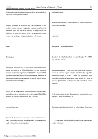 1517/2014 Tribunal Regional do Trabalho da 14ª Região 73
Data da Disponibilização: Quarta-feira, 16 de Julho de 2014
simplicidade, segundo o qual nos atos jurídicos a intenção deve
prevalecer em relação à literalidade.
O apego demasiado ao tecnicismo, isto é, a uma palavra, no seu
sentido restrito, que nem o legislador e a doutrina o fazem, é
pretender jogar fora, não só o princípio da simplicidade que
predomina no Direito do Trabalho, como o da razoabilidade, o qual
é muito mais uma regra interpretadora do que informadora.
Rejeito.
Coisa julgada
A reclamada demonstrou que há coisa julgada, em razão de acordo
judicial nos autos da RT 0000354-84.2012.5.14.000 quanto ao
intervalo intrajornada do período de 10.02.2009 a fevereiro/2010,
cuja ação foi ajuizada pelo Sindicato da categoria, realizando os
depósitos devidos, conforme estipulado no referido acordo, tendo o
reclamante recebido R$1.541,43.
Assim, ante a coisa julgada, declaro extinto o processo, sem
resolução do mérito, quanto intervalo intrajornada de 10/02/2009 a
fevereiro de 2010, nos termos do art. 267, V, do CPC.
Intervalo intrajornada
A reclamada demonstrou o pagamento do intervalo intrajornada ou
a sua concessão, conforme contracheques e controle de ponto,
razão pela qual improcede o pedido.
Auxílio alimentação
A reclamada comprovou o fornecimento do auxílio alimentação,
conforme ID 724922.
Improcede.
Justa causa. Estabilidade provisória.
O acidente de trabalho é definido no artigo 19 da Lei nº. 8.213/91,
nos seguintes termos:
"Acidente do trabalho é o que ocorre pelo exercício do trabalho a
serviço da empresa ou pelo exercício do trabalho dos segurados
referidos no inciso VII do art. 11 desta Lei, provocando lesão
corporal ou perturbação funcional que cause a morte ou a perda ou
redução, permanente ou temporária, da capacidade para o
trabalho."
Ainda, existem acidentes que são equiparados ao de trabalho, como
preceitua o artigo 21 da referida Lei:
"Equiparam-se também ao acidente do trabalho, para efeitos desta
Lei:
(...) IV - o acidente sofrido pelo segurado ainda que fora do local e
horário de trabalho:
Código para aferir autenticidade deste caderno: 77053
 