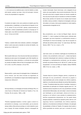 1517/2014 Tribunal Regional do Trabalho da 14ª Região 74
Data da Disponibilização: Quarta-feira, 16 de Julho de 2014
(...) d) no percurso da residência para o local de trabalho ou deste
para aquela, qualquer que seja o meio de locomoção, inclusive
veículo de propriedade do segurado."
O acidente de trajeto é tido como acidente de trabalho para fins
previdenciários e trabalhistas, em decorrência do disposto no art.
21, IV, alínea "d" da Lei 8.213/91, apenas, proporcionando ao
trabalhador o direito à estabilidade provisória no emprego por 12
meses após o seu retorno do benefício previdenciário, nos termos
do art. 118 da Lei 8.213/91.
Todavia, o aludido direito não é absoluto, podendo o empregador
aplicar a justa causa para a rescisão do contrato de trabalho, nos
termos do art. 482 da CLT.
Não se pode olvidar que o ônus da prova dos fatos que autorizam a
dispensa por justa causa é do empregador, pois é fato impeditivo ao
recebimento das verbas rescisórias, e o princípio da continuidade
do contrato de trabalho milita em favor do empregado (arts. 818 da
CLT e 333, II, do CPC e Súmula n. 212 do TST).
Nesse sentido, a justa causa do empregado deve vir lastreada em
prova robusta, que não deixe dúvidas da legalidade do
procedimento, por enquadrado em alguma das hipóteses legais dos
incisos do art. 482 da CLT.
Sob tais diretrizes, as orientações de Evaristo de Moraes Filho in A
Justa Causa na Rescisão do Contrato de Trabalho, 2ª ed., Ed.
Forense, Rio de Janeiro, 1968, p. 288:
“Perante a legislação brasileira, o normal, o geral, o comum é a
permanência no emprego, a sua continuidade, que se presume
sempre válida e eficaz até que aconteça um motivo bastante e justo
que a impeça. Só nestas condições, deixará o empregado de
receber indenização. Quem interromper, sob a alegação de que
existe uma causa legítima, deve prová-la devidamente. Entre nós
não será nunca lícito a ninguém colocar em dúvida a questão do
ônus da prova da justa causa na rescisão do contrato de trabalho.
Não se trata, perante a lei nacional, de um simples caso de abuso
de direito; muito ao contrário. A dispensa do empregado, ainda que
não estável, só é justa e lícita quando baseada em motivo legítimo,
expressamente consignado em lei”.
Mau procedimento, que, no dizer de Wagner Giglio, deve-se
entender "(...) todo e qualquer ato faltoso grave, praticado pelo
empregado, que torne impossível, ou sobremaneira onerosa, a
manutenção do vínculo de emprego, e que não se enquadre na
definição das demais justas causas." (in Justa Causa. São Paulo:
Saraiva, 2000. 7ª ed. rev. e atual., p. 79).
José Cairo Junior, ao comentar a tipificação de incontinência de
conduta e mau procedimento, ensina que "(...) essas duas figuras
comportam interpretação bem extensiva e qualquer ato faltoso do
empregado ou inadimplementos contratuais, que não estejam
previstos nas demais alíneas do art. 482 da CLT, podem ser aqui
enquadrados". (in Curso de Direito do Trabalho. Editora PODIVM,
2008. 2ª ed. rev. e atual., p. 439).
Também Maurício Godinho Delgado admite a amplitude da
tipificação de mau procedimento, atribuindo ao julgador a
responsabilidade pela correta avaliação dos critérios subjetivos,
objetivos e circunstanciais para aferição da eventual falta disciplinar,
in verbis: "A amplitude desse tipo jurídico é manifesta, mostrando a
plasticidade da tipificação de infrações seguida pela CLT. Tal
amplitude autoriza enquadrar-se como mau procedimento condutas
extremamente diferenciadas, tais como dirigir o veículo da empresa
sem habilitação ou sem autorização; utilizar-se de tóxico na
empresa ou ali traficá-lo; pixar paredes do estabelecimento;
danificar equipamentos empresariais, etc. No quadro dessa
perigosa amplitude, é essencial ao operador jurídico valer-se, com
segurança, técnica e sensibilidade, dos critérios subjetivos,
objetivos e circunstanciais de aferição de infrações e de aplicação
de penalidades no Direito do Trabalho. Em especial, dever avaliar a
efetiva gravidade da conduta, para que o conceito de moral,
Código para aferir autenticidade deste caderno: 77053
 