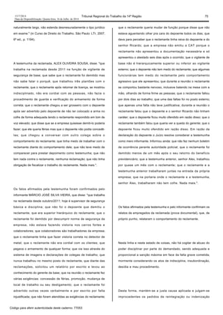 1517/2014 Tribunal Regional do Trabalho da 14ª Região 75
Data da Disponibilização: Quarta-feira, 16 de Julho de 2014
naturalmente largo, não estenda desmesuradamente o tipo jurídico
em exame." (in Curso de Direito do Trabalho. São Paulo: LTr, 2007.
6ª ed., p. 1194).
A testemunha da reclamada, ALEX OLIVEIRA SOUSA, disse: "que
trabalha na reclamada desde 2011 na função de vigilante de
segurança de base; que sabe que o reclamante foi demitido mas
não sabe falar o porquê; que trabalhou três plantões com o
reclamante; que o reclamante após retornar de licença, se mostrou
indisciplinado, não era cordial com as pessoas, não fazia o
procedimento de guarda e verificação do armamento de forma
correta; que o reclamante chegou a ser grosseiro com o depoente
após ser advertido pelo depoente de não ter colocado a arma no
cofre de forma adequada tendo o reclamante respondido em tom de
voz elevado; que disse que se a empresa quisesse demiti-lo poderia
fazer; que ele queria férias mas que o depoente não podia concedê-
las; que chegou a conversar com outro colega sobre o
comportamento do reclamante; que tinha medo de trabalhar com o
reclamante diante do comportamento dele; que não teve medo de
comparecer para prestar depoimento como testemunha; que não
tem nada contra o reclamante, nenhuma reclamação; que não tinha
obrigação de fiscalizar o trabalho do reclamante. Nada mais.".
Os fatos afirmados pela testemunha foram confirmados pelo
informante MÁRCIO JOSÉ SILVA VIEIRA, que disse: "que trabalha
na reclamada desde outubro/2011; hoje é supervisor de segurança
básica e disciplina; que não foi o depoente que demitiu o
reclamante; que era superior hierárquico do reclamante; que o
reclamante foi demitido por descumprir norma de segurança da
empresa, não estava fazendo vistoria nos carros fortes e
colaboradores; que colaboradores são trabalhadores da empresa;
que o reclamante tinha que fazer vistoria correta no detector de
metal; que o reclamante não era cordial com os clientes; que
pegava o armamento de qualquer forma; que via isso através do
sistema de imagens e declarações de colegas de trabalho; que
nunca trabalhou no mesmo posto do reclamante; que diante das
reclamações, solicitou um relatório por escrito e levou ao
conhecimento do gerente da base; que na reunião o reclamante fez
várias exigências: concessão de férias, promoção, mudança de
local de trabalho ou seu desligamento; que o reclamante foi
advertido outras vezes verbalmente e por escrito por falta
injustificada; que não foram atendidas as exigências do reclamante;
que o reclamante queria mudar de função porque disse que não
estava aguentando olhar pra cara do depoente todos os dias; que
dava para perceber que o reclamante tinha raiva do depoente e do
senhor Ricardo; que a empresa não emitiu a CAT porque o
reclamante não apresentou a documentação necessária e só
apresentou o atestado seis dias após o ocorrido; que o vigilante de
base não é hierarquicamente superior ou inferior ao vigilante
externo; que o depoente não tem medo do reclamante; que algumas
funcionárias tem medo do reclamante pelo comportamento
agressivo que ele apresentou; que durante a reunião o reclamante
se comportou bastante nervoso, inclusive batendo na mesa com a
mão, olhando de forma firme as pessoas; que o reclamante faltou
por dois dias ao trabalho; que uma das faltas foi no posto externo;
que apenas uma falta não teve justificativa; durante a reunião o
reclamante falou que o depoente e o senhor Ricardo não tinham
caráter; que o depoente ficou muito ofendido em razão disso; que o
reclamante também falou que queria ver a queda do gerente; que o
depoente ficou muito ofendido em razão disso. Em razão da
declaração do depoente o Juízo resolve considerar a testemunha
como mero informante. Informou ainda: que não fez nenhum boletim
de ocorrência perante autoridade policial; que o reclamante foi
demitido menos de um mês após o seu retorno do benefício
previdenciário; que a testemunha anterior, senhor Alex, trabalhou
por quase um mês com o reclamante; que o reclamante e a
testemunha anterior trabalharam juntas na entrada da própria
empresa; que na portaria onde o reclamante e a testemunha,
senhor Alex, trabalharam não tem cofre. Nada mais.".
Os fatos afirmados pela testemunha e pelo informante confirmam os
relatos de empregados da reclamada (prova documental), que, de
próprio punho, relataram o comportamento do reclamante.
Nesta linha e neste estado de coisas, não há cogitar de abuso do
poder disciplinar por parte do demandado, sendo adequada e
proporcional a sanção máxima em face da falta grave cometida,
mormente considerando os atos de indisciplina, insubordinação,
desídia e mau procedimento.
Desta forma, mantém-se a justa causa aplicada e julgam-se
improcedentes os pedidos de reintegração ou indenização
Código para aferir autenticidade deste caderno: 77053
 