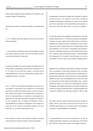 1517/2014 Tribunal Regional do Trabalho da 14ª Região 77
Data da Disponibilização: Quarta-feira, 16 de Julho de 2014
Ainda, existem acidentes que são equiparados ao de trabalho, como
preceitua o artigo 21 da referida Lei:
"Equiparam-se também ao acidente do trabalho, para efeitos desta
Lei:
(...) IV - o acidente sofrido pelo segurado ainda que fora do local e
horário de trabalho:
(...) d) no percurso da residência para o local de trabalho ou deste
para aquela, qualquer que seja o meio de locomoção, inclusive
veículo de propriedade do segurado."
O acidente de trajeto é tido como acidente de trabalho para fins
previdenciários e trabalhistas, em decorrência do disposto no art.
21, IV, alínea "d" da Lei 8.213/91, apenas, e não para fins de
responsabilidade civil, salvo em determinadas situações onde o
empregador fornece a condução.
O art. 7º, XXVIII, da Constituição da República, preconiza que o
empregador é responsável pelo pagamento de indenização
decorrente de acidente de trabalho quando incorrer em dolo ou
culpa. Desta forma, embora a Constituição adote, em princípio, a
teoria da responsabilidade civil subjetiva do empregador pelo
pagamento de indenização decorrente de acidente de trabalho, o
art. 927, parágrafo único, do Código Civil Brasileiro, admite a
responsabilidade civil objetiva do empregador como exceção, nos
casos em que há o exercício de atividade perigosa ou de risco
acentuado, ou nos casos especificados em lei.
Esta condição, no entanto, não se verifica na espécie. O caso em
exame trata-se de acidente de trajeto, conforme supracitado.
A equiparação do acidente de trajeto como acidente do trabalho,
nos termos do art. 21, IV, alínea d, a Lei 8.213/91, é restrita às
questões previdenciárias e trabalhistas. E, por isso, não se estende
para fins de apreciação da responsabilidade do empregador, a
menos que a ele tenha dado causa, o que não é a hipótese.
O interesse tutelado pela legislação previdenciária é diferente
daquele tutelado pelo art. 7º, XXVIII, da Constituição da República.
O objetivo do seguro pago pela Previdência Social é amparar o
trabalhador por ocasião do infortúnio, socializando os riscos, mesmo
quando não exista vinculação direta com a atividade desenvolvida
pelo trabalhador. Por outro lado, o empregador está obrigado a
indenizar o trabalhador apenas se há uma relação direta do dano
com o trabalho a serviço da empresa, portanto, a responsabilidade
do empregador fica vinculada à demonstração do nexo de
causalidade. É esta a lição de José Affonso Dallegrave Neto:
Registre-se que os efeitos previdenciários do acidente de trabalho
típico se estendem a todas estas hipóteses acima nominadas
(acidentes por equiparação). Contudo, para fins de indenização civil,
deverão estar presentes os três elementos da responsabilidade
subjetiva, ou seja, o dano do empregado deve ter como nexo causal
(ou concausal) o ato ilícito (culpa) do empregador. logo, o simples
acidente de trajeto, ou in itinere, sem comprovação de culpa do
empregador não ensejará indenização, mas apenas incidência da
cobertura do seguro previdenciário (SAT). (Responsabilidade Civil
no Direito do Trabalho 3ª ed., São Paulo: Editora LTr, 2007, p. 229).
Com efeito, ainda que haja incontrovérsia quanto ao acidente de
trajeto, trata-se, sem dúvida, de fato cujo nexo causal com as
atividades desenvolvidas na ré não resta provado, não ensejando,
na espécie, a responsabilidade do empregador.
A responsabilidade civil encontra-se positivada no art. 927 do
Código Civil Brasileiro, segundo o qual: Aquele que, por alto ilícito
(arts. 186/187), causar dano a outrem, fica obrigado a repará-lo.
Código para aferir autenticidade deste caderno: 77053
 