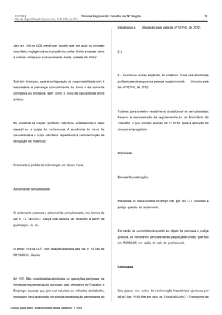 1517/2014 Tribunal Regional do Trabalho da 14ª Região 78
Data da Disponibilização: Quarta-feira, 16 de Julho de 2014
Já o art. 186 do CCB prevê que “aquele que, por ação ou omissão
voluntária, negligência ou imprudência, violar direito e causar dano
a outrem, ainda que exclusivamente moral, comete ato ilícito”.
Sob tais diretrizes, para a configuração da responsabilidade civil é
necessária a presença concomitante do dano e da conduta
comissiva ou omissiva, bem como o nexo de causalidade entre
ambos.
No acidente de trajeto, portanto, não ficou estabelecido o nexo
causal ou a culpa da reclamada. A ausência de nexo de
causalidade e a culpa são fatos impeditivos à caracterização da
obrigação de indenizar.
Improcede o pedido de indenização por danos moral.
Adicional de periculosidade
O reclamante pretende o adicional de periculosidade, nos termos da
Lei n. 12.740/2012. Alega que deveria ter recebido a partir da
publicação da lei.
O artigo 193 da CLT, com redação alterada pela Lei nº 12.740 de
08/12/2012, dispõe:
Art. 193. São consideradas atividades ou operações perigosas, na
forma da regulamentação aprovada pelo Ministério do Trabalho e
Emprego, aquelas que, por sua natureza ou métodos de trabalho,
impliquem risco acentuado em virtude de exposição permanente do
trabalhador a: (Redação dada pela Lei nº 12.740, de 2012)
[...]
II - roubos ou outras espécies de violência física nas atividades
profissionais de segurança pessoal ou patrimonial. (Incluído pela
Lei nº 12.740, de 2012)
Todavia, para o efetivo recebimento do adicional de periculosidade,
haveria a necessidade de regulamentação do Ministério do
Trabalho, o que ocorreu apenas 03.12.2013, após a extinção do
vínculo empregatício.
Improcede.
Demais Considerações
Presentes os pressupostos do artigo 790, §3º, da CLT, concedo a
justiça gratuita ao reclamante.
Em razão da sucumbência quanto ao objeto da perícia e a justiça
gratuita, os honorários periciais serão pagos pela União, que fixo
em R$900,00, em razão do zelo do profissional.
Conclusão
Isto posto, nos autos da reclamação trabalhista ajuizada por
NEWTON PEREIRA em face de TRANSEGURO – Transporte de
Código para aferir autenticidade deste caderno: 77053
 