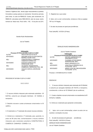 1517/2014 Tribunal Regional do Trabalho da 14ª Região 79
Data da Disponibilização: Quarta-feira, 16 de Julho de 2014
Valores e Vigilância Ltda., decido julgar improcedentes os pedidos.
Concedida a justiça gratuita ao reclamante. Honorários periciais,
pela União, no valor de R$900,00. Custas, pelo reclamante, de
R$600,00, calculadas sobre R$30.000,00, valor da causa, isento.
Intimem-se. Nada mais. Porto Velho – RO, 10 de julho de 2014.
Geraldo Rudio Wandenkolken
Juiz do Trabalho
Intimação
Processo Nº RTOrd-0010364-10.2014.5.14.0007
AUTOR ARILDO MATOS DA SILVA
ADVOGADO GIGLIANE ESTELITA DOS SANTOS
BIZARELLO(OAB: 5432)
RÉU CONSTRUÇÕES E COMÉRCIO
CAMARGO CORREA S/A
ADVOGADO GUSTAVO GONCALVES
GOMES(OAB: 6230)
RÉU VIA NORTE TRANSPORTES,
COMERCIO E SERVICOS LTDA - ME
ADVOGADO VIVALDO GARCIA JUNIOR(OAB:
4342)
PROCESSO Nº 0010364-10.2014.5.14.0007
D E C I S Ã O
1. O recurso ordinário interposto pela reclamada subsidiária - ID
8c9732c, subscrito por advogado habilitado - ID 1b028dd, é
tempestivo.
2. Depósito recursal e custas processuais comprovados no ID
cb4f61e.
3. O reclamante e a 1ª reclamada não aviaram recursos ordinários.
4. Intimem-se o reclamante e 1ª reclamada, para, querendo, no
prazo de 08 (oito) dias, contrarrazoarem o recurso ordinário
interposto pela reclamada subsidiária CONSTRUTORA E
COMÉRCIO CAMARGO CORRÊA S.A.
5. Registrem-se o que couber.
6. Após, com ou sem contrarrazões, remeta-se o feito ao egrégio
TRT da 14ª Região.
7. Ao setor de processo em geral para providências.
Porto Velho/RO, 14/7/2014 (2ª-feira).
GERALDO RUDIO WANDENKOLKEN
Juiz do Trabalho Substituto
Intimação
Processo Nº RTOrd-0010385-83.2014.5.14.0007
AUTOR ANTONY UANDERSON DO
NASCIMENTO FELIX
ADVOGADO FLAVIANA LETICIA RAMOS
MOREIRA(OAB: 4867)
RÉU BANCO BRADESCO S.A.
ADVOGADO JOAO PAULO PEREIRA SILVA
FILHO(OAB: 12871/)
ADVOGADO MÁRIO LÚCIO DE LIMA NOGUEIRA
FILHO(OAB: 12774)
Processo n. 0010385-83.2014.5.14.0007
DESPACHO
1. O recurso ordinário interposto pela reclamada de ID 302a3a4,
e subscrito por advogado habilitado (ID 745167), é tempestivo,
considerando a ciência de ID 53b9ad5 (ata de audiência).
1.1. Custas e depósito recursal comprovados nos expedientes de ID
5415a7d e 1a9d23b;
1.2. Intime-se o reclamante para apresentar contrarrazões;
2. Após, com ou sem contrarrazões, subam os autos com as
cautelas e anotações de praxe.
3. Ao setor de processo em geral para providências.
Porto Velho/RO, 14/07/2014 (2ª-feira).
GERALDO RUDIO WANDENKOLKEN
Juiz do Trabalho Substituto
Código para aferir autenticidade deste caderno: 77053
 