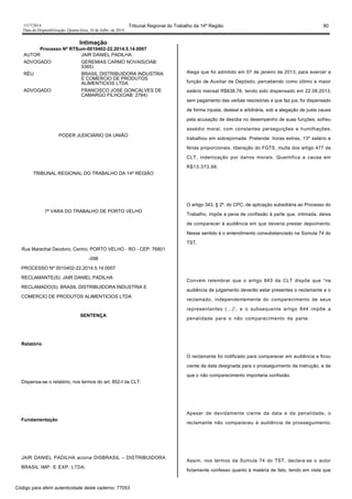 1517/2014 Tribunal Regional do Trabalho da 14ª Região 80
Data da Disponibilização: Quarta-feira, 16 de Julho de 2014
Intimação
Processo Nº RTSum-0010402-22.2014.5.14.0007
AUTOR JAIR DANIEL PADILHA
ADVOGADO GEREMIAS CARMO NOVAIS(OAB:
5365)
RÉU BRASIL DISTRIBUIDORA INDUSTRIA
E COMERCIO DE PRODUTOS
ALIMENTICIOS LTDA
ADVOGADO FRANCISCO JOSE GONCALVES DE
CAMARGO FILHO(OAB: 2764)
PODER JUDICIÁRIO DA UNIÃO
TRIBUNAL REGIONAL DO TRABALHO DA 14ª REGIÃO
7ª VARA DO TRABALHO DE PORTO VELHO
Rua Marechal Deodoro, Centro, PORTO VELHO - RO - CEP: 76801
-098
PROCESSO Nº 0010402-22.2014.5.14.0007
RECLAMANTE(S): JAIR DANIEL PADILHA
RECLAMADO(S): BRASIL DISTRIBUIDORA INDUSTRIA E
COMERCIO DE PRODUTOS ALIMENTICIOS LTDA
SENTENÇA
Relatório
Dispensa-se o relatório, nos termos do art. 852-I da CLT.
Fundamentação
JAIR DANIEL PADILHA aciona DISBRASIL – DISTRIBUIDORA
BRASIL IMP. E EXP. LTDA.
Alega que foi admitido em 07 de janeiro de 2013, para exercer a
função de Auxiliar de Depósito, percebendo como último e maior
salário mensal R$838,76, tendo sido dispensado em 22.08.2013,
sem pagamento das verbas rescisórias a que faz jus; foi dispensado
de forma injusta, desleal e arbitrária, sob a alegação de justa causa
pela acusação de desídia no desempenho de suas funções; sofreu
assédio moral, com constantes perseguições e humilhações;
trabalhou em sobrejornada. Pretende: horas extras, 13º salário e
férias proporcionais, liberação do FGTS, multa dos artigo 477 da
CLT, indenização por danos morais. Quantifica a causa em
R$13.373,98.
O artigo 343, § 2º, do CPC, de aplicação subsidiária ao Processo do
Trabalho, impõe a pena de confissão à parte que, intimada, deixa
de comparecer à audiência em que deveria prestar depoimento.
Nesse sentido é o entendimento consubstanciado na Súmula 74 do
TST.
Convém relembrar que o artigo 843 da CLT dispõe que “na
audiência de julgamento deverão estar presentes o reclamante e o
reclamado, independentemente do comparecimento de seus
representantes (...)”, e o subsequente artigo 844 impõe a
penalidade para o não comparecimento da parte.
O reclamante foi notificado para comparecer em audiência e ficou
ciente da data designada para o prosseguimento da instrução, e de
que o não comparecimento importaria confissão.
Apesar de devidamente ciente da data e da penalidade, o
reclamante não compareceu à audiência de prosseguimento.
Assim, nos termos da Súmula 74 do TST, declara-se o autor
fictamente confesso quanto à matéria de fato, tendo em vista que
Código para aferir autenticidade deste caderno: 77053
 