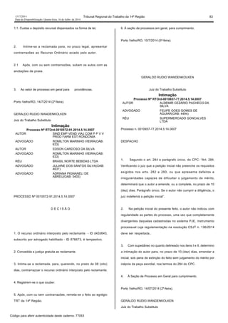 1517/2014 Tribunal Regional do Trabalho da 14ª Região 83
Data da Disponibilização: Quarta-feira, 16 de Julho de 2014
1.1. Custas e depósito recursal dispensados na forma da lei;
2. Intime-se a reclamada para, no prazo legal, apresentar
contrarrazões ao Recurso Ordinário aviado pelo autor.
2.1 Após, com ou sem contrarrazões, subam os autos com as
anotações de praxe.
3. Ao setor de processo em geral para providências.
Porto Velho/RO, 14/7/2014 (2ª-feira).
GERALDO RUDIO WANDENKOLKEN
Juiz do Trabalho Substituto
Intimação
Processo Nº RTOrd-0010572-91.2014.5.14.0007
AUTOR SIND EMP VEND VIAJ COM P P V V
PROD FARM EST RONDONIA
ADVOGADO ROMILTON MARINHO VIEIRA(OAB:
633)
AUTOR EDSON CARDOSO DA SILVA
ADVOGADO ROMILTON MARINHO VIEIRA(OAB:
633)
RÉU BRASIL NORTE BEBIDAS LTDA
ADVOGADO JULIANE DOS SANTOS SILVA(OAB:
4631)
ADVOGADO ADRIANA PIGNANELI DE
ABREU(OAB: 5403)
PROCESSO Nº 0010572-91.2014.5.14.0007
D E C I S Ã O
1. O recurso ordinário interposto pelo reclamante - ID d42d643,
subscrito por advogado habilitado - ID 876673, é tempestivo.
2. Concedida a justiça gratuita ao reclamante.
3. Intime-se a reclamada, para, querendo, no prazo de 08 (oito)
dias, contrarrazoar o recurso ordinário interposto pelo reclamante.
4. Registrem-se o que couber.
5. Após, com ou sem contrarrazões, remeta-se o feito ao egrégio
TRT da 14ª Região.
6. À seção de processos em geral, para cumprimento.
Porto Velho/RO, 10/7/2014 (5ª-feira).
GERALDO RUDIO WANDENKOLKEN
Juiz do Trabalho Substituto
Intimação
Processo Nº RTOrd-0010657-77.2014.5.14.0007
AUTOR ALDEMIR CEZARIO PACHECO DA
SILVA
ADVOGADO FELIPE GOES GOMES DE
AGUIAR(OAB: 4494)
RÉU SUPERMERCADO GONCALVES
LTDA
Processo n. 0010657-77.2014.5.14.0007
DESPACHO
1. Segundo o art. 284 e parágrafo único, do CPC: “Art. 284.
Verificando o juiz que a petição inicial não preenche os requisitos
exigidos nos arts. 282 e 283, ou que apresenta defeitos e
irregularidades capazes de dificultar o julgamento de mérito,
determinará que o autor a emende, ou a complete, no prazo de 10
(dez) dias. Parágrafo único. Se o autor não cumprir a diligência, o
juiz indeferirá a petição inicial”.
2. Na petição inicial do presente feito, o autor não indicou com
regularidade as partes do processo, uma vez que completamente
divergentes daquelas cadastradas no sistema PJE, instrumento
processual cuja regulamentação na resolução CSJT n. 136/2014
deve ser respeitada..
3. Com supedâneo no quanto delineado nos itens I e II, determino
a intimação do autor para, no prazo de 10 (dez) dias, emendar a
inicial, sob pena de extinção do feito sem julgamento do mérito por
inépcia da peça exordial, nos termos do 284 do CPC.
4. À Seção de Processo em Geral para cumprimento.
Porto Velho/RO, 14/07/2014 (2ª-feira).
GERALDO RUDIO WANDENKOLKEN
Juiz do Trabalho Substituto
Código para aferir autenticidade deste caderno: 77053
 