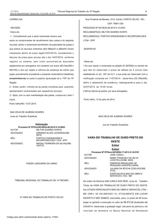 1517/2014 Tribunal Regional do Trabalho da 14ª Região 9
Data da Disponibilização: Quarta-feira, 16 de Julho de 2014
CORREA S/A
DECISÃO
Vistos etc.
1 - Considerando que a parte reclamada anexou aos
autos os comprovantes de recolhimento das custas e do depósito
recursal, sendo o reclamante beneficiário da gratuidade de justiça e
que ambos os recursos ordinários (IDs 588ec97 e a89oe91) foram
interpostos dentro do prazo legal(14/07/2014), considerando o
decurso de prazo para recurso até o dia 14/07/2014, conforme
registro no sistema, bem como encontram-se assinados
digitalmente por advogados com poderes nos autos (IDs feac485 e
863730) e tem por objeto a reforma da sentença de mérito que
julgou parcialmente procedente a presente reclamatória trabalhista,
encaminhem-se os autos à superior apreciação do e. TRT da 14ª
Região.
2 - Antes, porém, intimem-se as partes contrárias para, querendo,
apresentarem contrarrazões aos respectivos recursos.
3 - Após, com ou sem manifestação das partes, cumpra-se o item 1
supra.
Porto Velho/RO, 15.07.2014.
ANA CÉLIA DE ALMEIDA SOARES
Juíza do Trabalho Substituta
Intimação
Processo Nº RTOrd-0010634-46.2014.5.14.0003
AUTOR MILTON SOARES AVINTE
ADVOGADO ADRIANO ALVES LACERDA(OAB:
5874)
RÉU PORTICO ENGENHARIA E
INCORPORACOES LTDA - EPP
ADVOGADO MAGALI FERREIRA DA SILVA(OAB:
163737)
PODER JUDICIÁRIO DA UNIÃO
TRIBUNAL REGIONAL DO TRABALHO DA 14ª REGIÃO
3ª VARA DO TRABALHO DE PORTO VELHO
Rua Prudente de Moraes, 2313, Centro, PORTO VELHO - RO -
CEP: 76801-039
PROCESSO Nº 0010634-46.2014.5.14.0003
RECLAMANTE(S): MILTON SOARES AVINTE
RECLAMADO(S): PORTICO ENGENHARIA E INCORPORACOES
LTDA - EPP
DESPACHO
Vistos etc.
1.Ao que requer a reclamada na petição ID 267505d no sentido de
que não foi observado o prazo de defesa de 5 (cinco) dias
estabelecido no art. 841 da CLT, o que pode ser observado com a
notificação cumprida em 11/07/2014 - sexta-feira (ID 2f6ad58),
defiro o adiamento da audiência, redesignando-a para o dia
22/07/2014, as 10:00 horas.
2.Dê-se ciência às partes, por seus advogados.
Porto Velho, 15 de julho de 2014.
ANA CÉLIA DE ALMEIDA SOARES
Juiz do Trabalho Substituta
VARA DO TRABALHO DE OURO PRETO DO
OESTE
Edital
Edital
Processo Nº RTSum-0010056-17.2013.5.14.0101
AUTOR JOSE CASALI
ADVOGADO MAIBY FRANCIELI DA SILVA
LOCATELLI(OAB: 4063)
RÉU EMPRESA BRASILEIRA DE
PESQUISA AGROPECUARIA
ADVOGADO JULIANA DA ROCHA COELHO(OAB:
3733)
RÉU ESPECIALISTA MAO DE OBRA E
SERVICOS LTDA - ME
De ordem da Senhora ANA CARLA DOS REIS, Juíza do Trabalho
Titular da VARA DO TRABALHO DE OURO PRETO DO OESTE,
fica CITADA ESPECIALISTA MAO DE OBRA E SERVICOS LTDA -
ME CNPJ: 00.192.886/0001-12, ATUALMENTE EM LUGAR
INCERTO E NÃO SABIDO, executada, para, no prazo de 48 horas,
pagar ou garantir a execução no valor de R$ 872,06 atualizada até
2/04/2014, observada a gradação legal, sob pena de penhora e de
inscrição da devedora no Banco Nacional de Devedores
Código para aferir autenticidade deste caderno: 77053
 