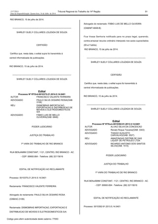 1517/2014 Tribunal Regional do Trabalho da 14ª Região 91
Data da Disponibilização: Quarta-feira, 16 de Julho de 2014
RIO BRANCO, 15 de julho de 2014.
-----------------------------------------------------------------------------------
SHIRLEY SUELY COLLARES LOUZADA DE SOUZA
CERTIDÃO
Certifico que, nesta data, o edital supra foi transmitido à
central informatizada de publicações.
RIO BRANCO, 15 de julho de 2014.
-----------------------------------------------------------------------------------
SHIRLEY SUELY COLLARES LOUZADA DE SOUZA
Edital
Processo Nº RTOrd-0010375-21.2014.5.14.0401
AUTOR FRANCISCO VALENTE FERREIRA
ADVOGADO PAULO SILVA CESARIO ROSA(OAB:
3106)
RÉU DISMOBRAS IMPORTACAO,
EXPORTACAO E DISTRIBUICAO DE
MOVEIS E ELETRODOMESTICOS
S/A
ADVOGADO FÁBIO LUIS DE MELLO
OLIVEIRA(OAB: 6848)
PODER JUDICIÁRIO
JUSTIÇA DO TRABALHO
1ª VARA DO TRABALHO DE RIO BRANCO
RUA BENJAMIM CONSTANT, 1121, CENTRO, RIO BRANCO - AC
- CEP: 69900-064 - Telefone: (68) 32115616
EDITAL DE NOTIFICAÇÃO AO RECLAMANTE
Processo: 0010375-21.2014.5.14.0401
Reclamante: FRANCISCO VALENTE FERREIRA
Advogado do reclamante: PAULO SILVA CESARIO ROSA
(OAB/AC-3106)
Reclamada: DISMOBRAS IMPORTACAO, EXPORTACAO E
DISTRIBUICAO DE MOVEIS E ELETRODOMESTICOS S/A
Advogado do reclamado: FÁBIO LUIS DE MELLO OLIVEIRA
(OAB/MT-6848-B)
Fica Vossa Senhoria notificado para no prazo legal, querendo,
contra-arrazoar recurso ordinário interposto nos autos supracitados
(ID-a11ab0a).
RIO BRANCO, 15 de julho de 2014.
-----------------------------------------------------------------------------------
SHIRLEY SUELY COLLARES LOUZADA DE SOUZA
CERTIDÃO
Certifico que, nesta data, o edital supra foi transmitido à
central informatizada de publicações.
RIO BRANCO, 15 de julho de 2014.
-----------------------------------------------------------------------------------
SHIRLEY SUELY COLLARES LOUZADA DE SOUZA
Edital
Processo Nº RTSum-0010392-91.2013.5.14.0401
AUTOR ALVACI SILVA DA CONCEICAO
ADVOGADO Renato Roque Tavares(OAB: 3343)
ADVOGADO THIAGO AUGUSTO
CARVALHO(OAB: 3527)
RÉU AMAZONGAS DISTRIB DE GAS
LIQUEF DE PETROLEO LTDA
ADVOGADO RICARDO ANTONIO DOS SANTOS
SILVA(OAB: 1515)
PODER JUDICIÁRIO
JUSTIÇA DO TRABALHO
1ª VARA DO TRABALHO DE RIO BRANCO
RUA BENJAMIM CONSTANT, 1121, CENTRO, RIO BRANCO - AC
- CEP: 69900-064 - Telefone: (68) 32115616
EDITAL DE NOTIFICAÇÃO AO RECLAMANTE
Processo: 0010392-91.2013.5.14.0401
Código para aferir autenticidade deste caderno: 77053
 