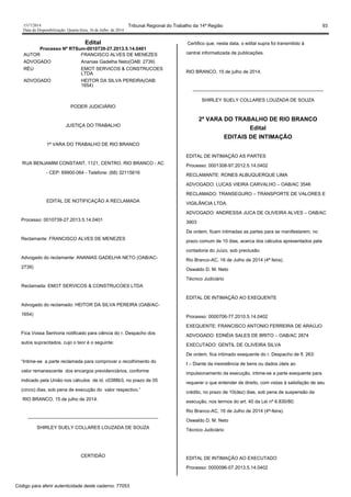1517/2014 Tribunal Regional do Trabalho da 14ª Região 93
Data da Disponibilização: Quarta-feira, 16 de Julho de 2014
Edital
Processo Nº RTSum-0010739-27.2013.5.14.0401
AUTOR FRANCISCO ALVES DE MENEZES
ADVOGADO Ananias Gadelha Neto(OAB: 2739)
RÉU EMOT SERVICOS & CONSTRUCOES
LTDA
ADVOGADO HEITOR DA SILVA PEREIRA(OAB:
1654)
PODER JUDICIÁRIO
JUSTIÇA DO TRABALHO
1ª VARA DO TRABALHO DE RIO BRANCO
RUA BENJAMIM CONSTANT, 1121, CENTRO, RIO BRANCO - AC
- CEP: 69900-064 - Telefone: (68) 32115616
EDITAL DE NOTIFICAÇÃO A RECLAMADA
Processo: 0010739-27.2013.5.14.0401
Reclamante: FRANCISCO ALVES DE MENEZES
Advogado do reclamante: ANANIAS GADELHA NETO (OAB/AC-
2739)
Reclamada: EMOT SERVICOS & CONSTRUCOES LTDA
Advogado do reclamado: HEITOR DA SILVA PEREIRA (OAB/AC-
1654)
Fica Vossa Senhoria notificado para ciência do r. Despacho dos
autos supracitados, cujo o teor é o seguinte:
“Intime-se a parte reclamada para comprovar o recolhimento do
valor remanescente dos encargos previdenciários, conforme
indicado pela União nos cálculos de id. c0388b3, no prazo de 05
(cinco) dias, sob pena de execução do valor respectivo.”
RIO BRANCO, 15 de julho de 2014.
-----------------------------------------------------------------------------------
SHIRLEY SUELY COLLARES LOUZADA DE SOUZA
CERTIDÃO
Certifico que, nesta data, o edital supra foi transmitido à
central informatizada de publicações.
RIO BRANCO, 15 de julho de 2014.
-----------------------------------------------------------------------------------
SHIRLEY SUELY COLLARES LOUZADA DE SOUZA
2ª VARA DO TRABALHO DE RIO BRANCO
Edital
EDITAIS DE INTIMAÇÃO
EDITAL DE INTIMAÇÃO AS PARTES
Processo: 0001308-97.2012.5.14.0402
RECLAMANTE: RONES ALBUQUERQUE LIMA
ADVOGADO: LUCAS VIEIRA CARVALHO – OAB/AC 3546
RECLAMADO: TRANSEGURO – TRANSPORTE DE VALORES E
VIGILÂNCIA LTDA.
ADVOGADO: ANDRESSA JUCA DE OLIVEIRA ALVES – OAB/AC
3903
De ordem, ficam intimadas as partes para se manifestarem, no
prazo comum de 10 dias, acerca dos cálculos apresentados pela
contadoria do Juízo, sob preclusão.
Rio Branco-AC, 16 de Julho de 2014 (4ª feira).
Oswaldo D. M. Neto
Técnico Judiciário
EDITAL DE INTIMAÇÃO AO EXEQUENTE
Processo: 0000706-77.2010.5.14.0402
EXEQUENTE: FRANCISCO ANTONIO FERREIRA DE ARAÚJO
ADVOGADO: EDNÉIA SALES DE BRITO – OAB/AC 2874
EXECUTADO: GENTIL DE OLIVEIRA SILVA
De ordem, fica intimado exequente do r. Despacho de fl. 263:
I – Diante da inexistência de bens ou dados úteis ao
impulsionamento da execução, intime-se a parte exequente para
requerer o que entender de direito, com vistas à satisfação de seu
crédito, no prazo de 10(dez) dias, sob pena de suspensão da
execução, nos termos do art. 40 da Lei nº 6.830/80;
Rio Branco-AC, 16 de Julho de 2014 (4ª-feira).
Oswaldo D. M. Neto
Técnico Judiciário
EDITAL DE INTIMAÇÃO AO EXECUTADO
Processo: 0000096-07.2013.5.14.0402
Código para aferir autenticidade deste caderno: 77053
 