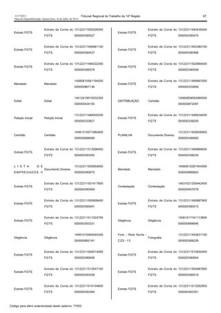 1517/2014 Tribunal Regional do Trabalho da 14ª Região 97
Data da Disponibilização: Quarta-feira, 16 de Julho de 2014
Extrato FGTS
Extrato de Conta do
FGTS
13122311500228300
000000390527
Extrato FGTS
Extrato de Conta do
FGTS
13122311494681100
000000390437
Extrato FGTS
Extrato de Conta do
FGTS
13122311494222300
000000389379
Mandado Mandado
14060610561194500
000000867136
Edital Edital
14012419015032300
000000429155
Petição Inicial Petição Inicial
13122311484005200
000000333821
Certidão Certidão
14061315571984800
000000896689
Extrato FGTS
Extrato de Conta do
FGTS
13122311513298400
000000393350
L I S T A D E
EMPREGADOS II
Documento Diverso
13122311505854600
000000390670
Extrato FGTS
Extrato de Conta do
FGTS
13122311501417800
000000390569
Extrato FGTS
Extrato de Conta do
FGTS
13122311500908400
000000390491
Extrato FGTS
Extrato de Conta do
FGTS
13122311511024700
000000393331
Diligência Diligência
14061015464044300
000000882181
Extrato FGTS
Extrato de Conta do
FGTS
13122311504514000
000000390606
Extrato FGTS
Extrato de Conta do
FGTS
13122311513547100
000000393358
Extrato FGTS
Extrato de Conta do
FGTS
13122311514104600
000000393394
Extrato FGTS
Extrato de Conta do
FGTS
13122311493430000
000000390470
Extrato FGTS
Extrato de Conta do
FGTS
13122311493380100
000000390466
Extrato FGTS
Extrato de Conta do
FGTS
13122311502969400
000000390558
Extrato FGTS
Extrato de Conta do
FGTS
13122311484687000
000000333856
DISTRIBUIÇÃO Certidão
14060909083989500
000000872097
Extrato FGTS
Extrato de Conta do
FGTS
13122311485634000
000000338205
PLANILHA Documento Diverso
13122311505636900
000000390665
Extrato FGTS
Extrato de Conta do
FGTS
13122311490868500
000000338230
Mandado Mandado
14060610281404500
000000866853
Contestação Contestação
14031021200442400
000000547079
Extrato FGTS
Extrato de Conta do
FGTS
13122311495987900
000000390515
Diligência Diligência
14061517161113800
000000898946
Foto - Real Norte -
CZS -13
Fotografia
13122311493631100
000000388226
Extrato FGTS
Extrato de Conta do
FGTS
13122311510930400
000000390654
Extrato FGTS
Extrato de Conta do
FGTS
13122311504987800
000000390616
Extrato FGTS
Extrato de Conta do
FGTS
13122311513352900
000000393351
Código para aferir autenticidade deste caderno: 77053
 
