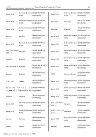 1517/2014 Tribunal Regional do Trabalho da 14ª Região 98
Data da Disponibilização: Quarta-feira, 16 de Julho de 2014
Extrato FGTS
Extrato de Conta do
FGTS
13122311512150900
000000393387
Extrato FGTS
Extrato de Conta do
FGTS
13122311503532900
000000390583
Extrato FGTS
Extrato de Conta do
FGTS
13122311490960200
000000333870
Mandado Mandado
14060610281412600
000000866855
Extrato FGTS
Extrato de Conta do
FGTS
13122311512479400
000000393398
Foto - Real Norte -
CZS - 17
Fotografia
13122311493881100
000000388245
Despacho Despacho
14052313372786100
000000799625
Foto - Real Norte - 2 Fotografia
13122311491127300
000000388195
Despacho Despacho
14011315442144400
000000403767
CONCLUSÃO Certidão
14010816535622100
000000399662
C E R T I D Ã O d e
j u n t a d a d o A R
A v i s o d e
Recebimento (AR)
14021718350652500
000000494487
Diligência Diligência
14022810564999500
000000529472
Extrato FGTS
Extrato de Conta do
FGTS
13122311512765600
000000393329
Extrato FGTS
Extrato de Conta do
FGTS
13122311490668100
000000333862
Mandado Mandado
14022516432885100
000000520644
1-anexo Certidão
14022417311378100
000000516484
Extrato FGTS
Extrato de Conta do
FGTS
13122311495864200
000000390510
Procuração Procuração
14031021321151400
000000547119
Diligência Diligência
14052911555361000
000000830529
Extrato FGTS
Extrato de Conta do
FGTS
13122311510607700
000000393316
Extrato FGTS
Extrato de Conta do
FGTS
13122311503849500
000000390636
Extrato FGTS
Extrato de Conta do
FGTS
13122311504214300
000000390594
Extrato FGTS
Extrato de Conta do
FGTS
13122311490006100
000000338216
Extrato FGTS
Extrato de Conta do
FGTS
13122311484053300
000000333822
CNPJ Documento Diverso
13122311510375400
000000390692
Extrato FGTS
Extrato de Conta do
FGTS
13122311504598300
000000390647
Extrato FGTS
Extrato de Conta do
FGTS
13122311494393900
000000390482
Extrato FGTS
Extrato de Conta do
FGTS
13122311491680200
000000338213
Foto - Real Norte -
CZS - 8
Fotografia
13122311493273800
000000388205
H a b i l i t a ç ã o e m
p r o c e s s o
Procuração
14031021320686500
000000547118
Extrato FGTS
Extrato de Conta do
FGTS
13122311484162000
000000333833
Mandado Mandado
14060610281408600
000000866854
Código para aferir autenticidade deste caderno: 77053
 
