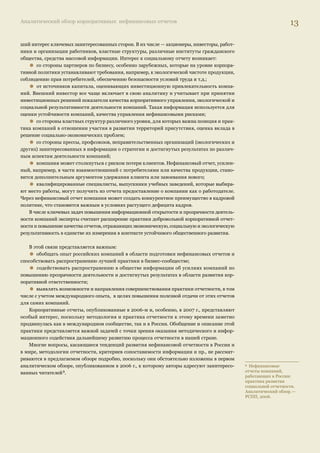 Аналитический обзор корпоративных нефинансовых отчетов 13 
ший интерес ключевых заинтересованных сторон. В их числе — акционеры, инвесторы, работ- 
ники и организации работников, властные структуры, различные институты гражданского 
общества, средства массовой информации. Интерес к социальному отчету возникает: • со стороны партнеров по бизнесу, особенно зарубежных, которые на уровне корпора- 
тивной политики устанавливают требования, например, к экологической чистоте продукции, 
соблюдению прав потребителей, обеспечению безопасности условий труда и т.д.; • от источников капитала, оценивающих инвестиционную привлекательность компа- 
ний. Внешний инвестор все чаще включает в свою аналитику и учитывает при принятии 
инвестиционных решений показатели качества корпоративного управления, экологической и 
социальной результативности деятельности компаний. Такая информация используется для 
оценки устойчивости компаний, качества управления нефинансовыми рисками; • со стороны властных структур различного уровня, для которых важна позиция и прак- 
тика компаний в отношении участия в развитии территорий присутствия, оценка вклада в 
решение социально-экономических проблем; • со стороны прессы, профсоюзов, неправительственных организаций (экологических и 
других) заинтересованных в информации о стратегии и достигнутых результатах по различ- 
ным аспектам деятельности компаний; • компания может столкнуться с риском потери клиентов. Нефинансовый отчет, усилен- 
ный, например, в части взаимоотношений с потребителями или качества продукции, стано- 
вится дополнительным аргументом удержания клиента или завоевания нового; • квалифицированные специалисты, выпускники учебных заведений, которые выбира- 
ют место работы, могут получить из отчета предоставление о компании как о работодателе. 
Через нефинансовый отчет компания может создать конкурентное преимущество в кадровой 
политике, что становится важным в условиях растущего дефицита кадров. 
В числе ключевых задач повышения информационной открытости и прозрачности деятель- 
ности компаний эксперты считают расширение практики добровольной корпоративной отчет- 
ности и повышение качества отчетов, отражающих экономическую, социальную и экологическую 
результативность в единстве их измерения в контексте устойчивого общественного развития. 
В этой связи представляется важным: • обобщать опыт российских компаний в области подготовки нефинансовых отчетов и 
способствовать распространению лучшей практики в бизнес-сообществе; • содействовать распространению в обществе информации об усилиях компаний по 
повышению прозрачности деятельности и достигнутых результатах в области развития кор- 
поративной ответственности; • выявлять возможности и направления совершенствования практики отчетности, в том 
числе с учетом международного опыта, в целях повышения полезной отдачи от этих отчетов 
для самих компаний. 
Корпоративные отчеты, опубликованные в 2006-м и, особенно, в 2007 г., представляют 
особый интерес, поскольку методология и практика отчетности к этому времени заметно 
продвинулась как в международном сообществе, так и в России. Обобщение и описание этой 
практики представляется важной задачей с точки зрения оказания методического и инфор- 
мационного содействия дальнейшему развитию процесса отчетности в нашей стране. 
Многие вопросы, касающиеся тенденций развития нефинансовой отчетности в России и 
в мире, методологии отчетности, критериев сопоставимости информации и пр., не рассмат- 
риваются в предлагаемом обзоре подробно, поскольку они обстоятельно изложены в первом 
аналитическом обзоре, опубликованном в 2006 г., к которому авторы адресуют заинтересо- 
ванных читателей 3. 
3 Нефинансовые 
отчеты компаний, 
работающих в России: 
практика развития 
социальной отчетности. 
Аналитический обзор. — 
РСПП, 2006. 
 