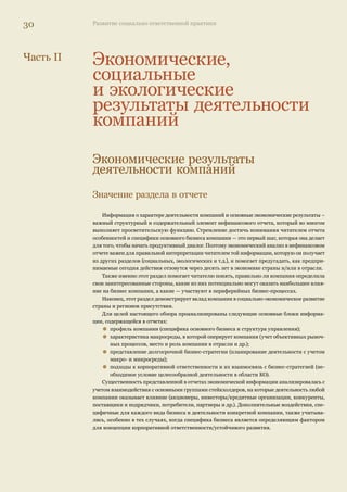 28 Развитие социально ответственной практики 
ВР и Alcoa используют процедуру заверения своих глобальных отчетов профессиональны- 
ми аудиторскими компаниями, отличительной чертой в заявлениях верифицирующей сто- 
роны является наличие конструктивной критики. Shell использует процедуру общественного 
заверения, в отчете представлена подробная информация о причинах, побудивших компанию 
сделать такой выбор, о составе группы общественных аудиторов и основных процедурах прове- 
дения аудита. Русскоязычные версии отчетов (по понятным причинам) аудита не проходят. 
Рейтинги и конкурсы отчетов 
Не новое, но интересное явление, о котором нельзя не упомянуть в данном обзоре, — по- 
явление рейтингов корпоративной ответственности и открытости и конкурсов нефинансовых 
отчетов. 
Наличие читателей у отчетов компаний — важный фактор развития отчетности в це- 
лом, который обеспечивает обратную связь, необходимую для того, чтобы нефинансовые 
отчеты стали целесообразным и эффективным средством ответа на общественные запросы. 
Активность читателей в запросе информации и готовность делиться своими впечатлениями 
о предоставленной информации задает вектор развития диалога. 
Это подтверждает международная практика — не случайно Глобальная инициатива по 
отчетности в 2007 г. осуществила масштабный проект «Читаем нефинансовые отчеты», в 
котором приняли участие читатели из более 100 стран мира. 
Разнообразные конкурсы, рейтинги и рэнкинги являются инструментом общественной 
и экспертной оценки отчетов. Необходимо заметить, что на начальной стадии развития про- 
цесса отчетности, когда отчитывающихся компаний и самих отчетов еще мало, подобного 
рода оценочные проекты не слишком продуктивны, однако, когда процесс достиг некоторого 
развития (а именно на этой стадии находится сейчас Россия), конкурсы могут помочь быстрее 
идти в правильном направлении. 
В России в 2006–2007 г. появилось сразу несколько подобных проектов. Но начать следует 
с двух рейтингов, которые проводятся в России уже не первый год. 
• Рейтинг SSttaannddaarrddPPoooorr’’ss 
Наличие нефинансовой отчетности является одним из критериев, с помощью которых 
оценивается степень транспарентности (открытости) компаний. 
• Экологический рейтинг ответственности компаний 
Проект разработан и осуществляется Независимым экологическим рейтинговым агент- 
ством (НЭРА) в сотрудничестве с Социально-экологическим союзом. Рейтинги составляются 
для 100 крупнейших российских компаний, а также для некоторых субъектов Российской 
Федерации. 
Из новых проектов следует упомянуть: • AccountAbility Rating™ 
Исследование 50 крупнейших российских компаний, проведенное совместно Институтом 
AccountAbility и его российским партнером, международным проектным бюро «Деловая куль- 
тура» при поддержке международной аудиторской компании PricewaterhouseCoopers, прово- 
дилось в 2006 и 2007 гг. AccountAbility Rating™ — это международный проект, направленный 
на продвижение принципов социальной ответственности и устойчивого развития в практику 
бизнеса. Проект включает составление глобального и страновых рейтингов корпоративной 
ответственности. Российский рейтинг составляется на основе эксклюзивной лицензии и про- 
водится по методике, разработанной Институтом. 
Также в 2006–2007 гг. прошли несколько конкурсов: • РРооссссииййссккааяя ппррееммиияя 22000077 гг.. «ЗЗаа ллууччшшиийй ссооццииааллььнныыйй ооттччеетт // ооттччеетт вв ооббллаассттии 
устойчивого развития». 
Как было представлено в СМИ, «патроном» конкурса стал Комитет Совета Федерации по 
 