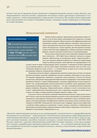 34 Развитие социально ответственной практики 
3. Стратегия развития не представлена (30% компаний): это относится в основном к соци- 
альным и экологическим отчетам, составленным в описательном стиле, — в лучшем случае в 
них обозначены некоторые приоритеты без связи с общей стратегией развития. 
Далеко не все компании из тех 70%, которые представляют в отчетах свою стратегию, ком- 
ментируют взаимосвязь между стратегией развития и видением (концепцией) корпоративной 
ответственности или устойчивого развития. Такая взаимосвязь отчетливо прослеживается у 
компаний, которые выпускают не первый отчет и, вероятно, уже сделали следующий шаг в 
становлении системы управления этими аспектами деятельности. Однако и некоторые «но- 
вички» также серьезно подошли к анализу своей стратегии с точки зрения УР. Так, ОГК-4 
представляет в отчетах экономическую политику в области устойчивого развития, ТГК-8 — 
стратегию в области устойчивого развития. 
В отчетах многих компаний представлены принципы, позиция компании или подходы в 
области КСО/устойчивого развития, в которых зафиксировано, как компании понимают эти 
понятия, какие приоритеты выбирают для себя с учетом общей стратегии развития, а также – 
какие риски для основной деятельности они намерены избежать, развивая деятельность по 
КСО/УР. 
«В своей деятельности ОАО «ТГК-6» придерживается подхода Социальной хартии российского биз- 
неса… к сути социально ответственного ведения бизнеса как основы устойчивого развития компаний. 
Данный подход заключается в том, что устойчивое развитие компании, сочетающее экономические, 
социальные и экологические факторы, ведет к снижению предпринимательских рисков, укрепляет 
конкурентоспособность, повышает эффективность персонала и лояльность потребителей, улучшает 
репутацию компании, создает позитивный вклад Общества в экономическое и социальное развитие 
территорий своего присутствия. Тем самым создаются благоприятные условия для реализации дол- 
госрочных стратегий развития бизнеса на основе соблюдения баланса интересов заинтересованных 
сторон». 
Из отчета ОАО «ТГК-6» за 2006 г. 
«Корпоративная социальная ответственность МХК «ЕвроХим» призвана обеспечить содействие со- 
циальному прогрессу общества и росту качества жизни населения, стабильному социально-эконо- 
мическому развитию регионов присутствия компании путем повышения уровня плодородия (интен- 
сификации сельского хозяйства, развития агропромышленного комплекса) на базе эффективного и 
экологически безопасного производства, основанного на ресурсосберегающих технологиях». 
Из отчета ОАО «ЕвроХим» за 2006 г. 
Экономические показатели 
Прямые экономические воздействия выражаются с помощью показателя ЕС1 Глобальной 
инициативы по отчетности (далее — GRI), и базовых показателей, содержащихся в рекоменда- 
циях РСПП для целей отчетности 1.2 (объем реализованной продукции), 1.3 (налоги и другие 
обязательные отчисления), 1.4 (затраты на работников), 1.5 (инвестиции в основной капитал), 
1.7 (инвестиции в сообщество)12. В логике GRI и Социальной хартии с помощью этих показате- 
лей отражается, каким образом компания/организация создает материальные ценности 
для основных групп своих заинтересованных сторон. 
«Распределение созданной стоимости между компанией и ее заинтересованными сторонами осущест- 
вляется посредством различных механизмов: выплаты налогов (получатель — государство), выплаты 
заработной платы и предоставления льгот (получатель — сотрудники), инвестиций в развитие реги- 
онов присутствия (получатель — местные сообщества), выплат дивидендов (получатель — акционе- 
ры) и др. Значительную часть созданной стоимости в виде нераспределенной стоимости компания 
направляет на дальнейшее развитие бизнеса». 
Из отчета ОАО «ТГК-8» за 2006 г. 
12 Перечень базовых 
индикаторов 
результативности 
приведен в Приложении 2 
 