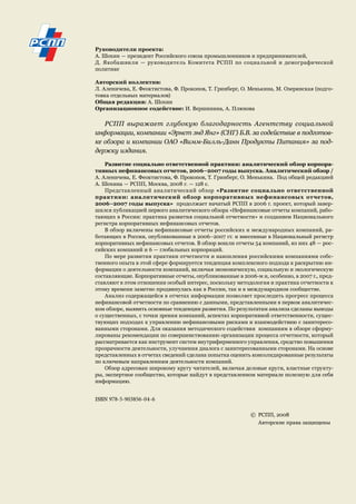 Руководители проекта: 
А. Шохин — президент Российского союза промышленников и предпринимателей, 
Д. Якобашвили — руководитель Комитета РСПП по социальной и демографической 
политике 
Авторский коллектив: 
Л. Аленичева, Е. Феоктистова, Ф. Прокопов, Т. Гринберг, О. Менькина, М. Озерянская (подго- 
товка отдельных материалов) 
Общая редакция: А. Шохин 
Организационное содействие: И. Вершинина, А. Плюхова 
РСПП выражает глубокую благодарность Агентству социальной 
информации, компании «Эрнст энд Янг» (СНГ) Б.В. за содействие в подготов- 
ке обзора и компании ОАО «Вимм-Билль-Данн Продукты Питания» за под- 
держку издания. 
Развитие социально ответственной практики: аналитический обзор корпора- 
тивных нефинансовых отчетов, 2006–2007 годы выпуска. Аналитический обзор / 
А. Аленичева, Е. Феоктистова, Ф. Прокопов, Т. Гринберг, О. Менькина. Под общей редакцией 
А. Шохина — РСПП, Москва, 2008 г. — 128 с. 
Представленный аналитический обзор «Развитие социально ответственной 
практики: аналитический обзор корпоративных нефинансовых отчетов, 
2006–2007 годы выпуска» продолжает начатый РСПП в 2006 г. проект, который завер- 
шился публикацией первого аналитического обзора «Нефинансовые отчеты компаний, рабо- 
тающих в России: практика развития социальной отчетности» и созданием Национального 
регистра корпоративных нефинансовых отчетов. 
В обзор включены нефинансовые отчеты российских и международных компаний, ра- 
ботающих в России, опубликованные в 2006–2007 гг. и внесенные в Национальный регистр 
корпоративных нефинансовых отчетов. В обзор вошли отчеты 54 компаний, из них 48 — рос- 
сийских компаний и 6 — глобальных корпораций. 
По мере развития практики отчетности и накопления российскими компаниями собс- 
твенного опыта в этой сфере формируется тенденция комплексного подхода к раскрытию ин- 
формации о деятельности компаний, включая экономическую, социальную и экологическую 
составляющие. Корпоративные отчеты, опубликованные в 2006-м и, особенно, в 2007 г., пред- 
ставляют в этом отношении особый интерес, поскольку методология и практика отчетности к 
этому времени заметно продвинулась как в России, так и в международном сообществе. 
Анализ содержащейся в отчетах информации позволяет проследить прогресс процесса 
нефинансовой отчетности по сравнению с данными, представленными в первом аналитичес- 
ком обзоре, выявить основные тенденции развития. По результатам анализа сделаны выводы 
о существенных, с точки зрения компаний, аспектах корпоративной ответственности, сущес- 
твующих подходах к управлению нефинансовыми рисками и взаимодействию с заинтересо- 
ванными сторонами. Для оказания методического содействия компаниям в обзоре сформу- 
лированы рекомендации по совершенствованию организации процесса отчетности, который 
рассматривается как инструмент систем внутрифирменного управления, средство повышения 
прозрачности деятельности, улучшения диалога с заинтересованными сторонами. На основе 
представленных в отчетах сведений сделана попытка оценить консолидированные результаты 
по ключевым направлениям деятельности компаний. 
Обзор адресован широкому кругу читателей, включая деловые круги, властные структу- 
ры, экспертное сообщество, которые найдут в представленном материале полезную для себя 
информацию. 
ISBN 978-5-903856-04-6 
© РСПП, 2008 
Авторские права защищены 
 