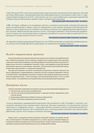 Аналитический обзор корпоративных нефинансовых отчетов 71 
0 20 40 60 80 100 
Социальная инфрассстттррррууууккккттттуууурраа 
КККуууллььтттууурраа//ииссскккууссство 
Экологические проекты 
и инициативы 
Другое 
Спорт и здоровый оообббррраааззз жжииизззннии 
Образование и наууукккаа 
Дети, молодежь 
Социально уязвимые 
слои населения 
% ооотттччеетов 
«Для АФК «Система» выбор ясных приоритетов особенно важен, потому что бизнесы и операционные 
компании, входящие в корпорацию, очень разные и по масштабу, и по развитости рынков, на которых 
они работают, и по отраслевой специфике. И аудитории, заинтересованные в их социальной деятель- 
ности, тоже очень разные... Поэтому для нас наличие единых принципов и приоритетов в области 
устойчивого развития (или социальных инвестиций), удовлетворяющих интересам разных заинте- 
ресованных аудиторий, — задача первостепенной важности». 
Из отчета компании АФК «Система» 
Социальная инфраструктура 
О поддержке инфраструктуры социального назначения сообщают более 2/3 компаний, 
выпустивших отчеты в 2006–2007 гг., в первую очередь это касается объектов ЖКХ. 
Независимо от того, передали компании эти объекты на баланс городов или сохраняют их в 
качестве непрофильных активов, им по-прежнему приходится тратить значительные средства 
на их строительство, ремонт и модернизацию. Ситуация, которую описывает в своих отчетах 
компания «Норильский никель», характерна для очень многих компаний. 
«Исторически Компания и город Норильск развивались, как единое целое. 
До 2002 г. жилищный фонд и многие объекты социальной сферы Норильска, являясь федеральной 
собственностью, находились на балансе ГМК «Норильский никель», которая обеспечивала их сохра- 
нение. После изменения системы управления жилищно-коммунальным хозяйством и передачи объ- 
ектов социальной сферы на баланс муниципалитета ГМК «Норильский никель» и ее дочерние пред- 
приятия продолжают оказывать материальную и финансовую поддержку объектам социальной ин- 
фраструктуры города… 
Компания стремится не допустить ухудшения состояния социальной инфраструктуры в условиях 
дефицита государственного финансирования, поскольку в экстремальных условиях на восстановле- 
ние социальных объектов требуется гораздо больше затрат, нежели при поддержке их в нормальном 
состоянии». 
Из отчета ГМК «Норильский никель» за 2005 г. 
О строительстве больниц, спортивных сооружений, учреждений культуры сообщают 80% 
компаний. Важное новшество последнего времени — обсуждение подобных проектов с жите- 
лями территорий, хотя пока такой подход нельзя признать распространенной практикой. 
Илл. 17. 
Приоритетные 
направления 
социальных 
инвестиций 
и программ 
российских 
компаний 
 