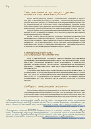 80 Развитие социально ответственной практики 
«В ММБ разработаны долгосрочные программы предоставления кредитов крестьянским (фермерским) 
и личным подсобным хозяйствам. Мы с удовлетворением можем сказать, что Банк сыграл далеко не пос- 
леднюю роль в финансировании этой важнейшей отрасли. Общая сумма финансирования, предоставлен- 
ного региональными подразделениями ММБ предприятиям из сферы АПК, составила 4,9 млрд руб.». 
Финансирование в форме кредитов, лизинговых сделок, непокрытых гарантий и аккредитивов было 
предоставлено как для развития и модернизации материально-технической базы, так и для обеспе- 
чения текущей деятельности предприятий». 
Из отчета Международного московского банка за 2006 г. 
«В 2006 г. на развитие сельского хозяйства было выдано более 55 млрд руб. кредитов на срок от 1 года 
до 5 лет в таких регионах, как Новосибирская, Кемеровская, Свердловская и Челябинская области. 
Из них более 50 млн руб. было предоставлено на совершенствование материально-технической базы, 
приобретение современной сельскохозяйственной техники». 
Из отчета УРСА Банка за 2006 г. 
Компании пищевого сектора, чей жизненный цикл продукции связан с образованием 
отходов, которые могут быть использованы в сельском хозяйстве (в данном обзоре — это пи- 
воваренные компании), передают животноводческим хозяйствам пивную дробину, которая 
служит ценной кормовой добавкой для животных. 
Экологические результаты 
деятельности компаний 
Тенденции 
В последнее время в обществе неизменно растет интерес к вопросам экологии. Повышаются 
ожидания заинтересованных сторон к прозрачности природоохранной деятельности компаний. 
На Западе раскрытие экологической информации является нормой ведения бизнеса. У заин- 
тересованных сторон скорее встает вопрос — почему компания не раскрывает информацию о 
своей экологической деятельности, чем наоборот. 
В России экологическая отчетность как отдельная форма отчетности или как часть нефи- 
нансовой отчетности находится на начальном этапе развития. И во многих случаях посредс- 
твом нефинансовых отчетов компании впервые публикуют консолидированную экологическую 
информацию. Так, в отчете о социальной ответственности и корпоративной устойчивости ОАО 
РАО «ЕЭС России» за 2004–2005 гг. говорится о том, что «часть информации, прежде всего 
экологического характера, ранее была неизвестна общественности». 
Важнейшим стимулом к раскрытию экологической информации яв- 
ляется сформулированный запрос на такой тип информации со стороны 
внешних заинтересованных сторон: НКО, органов власти, западного ин- 
вестиционного сообщества. До недавнего времени основная сложность 
предоставления экологической информации состояла в том, что многие 
компании не обладали достаточной информацией в этой области, по- 
мимо той, которую было необходимо раскрывать в соответствии с за- 
прашиваемыми государственными органами данными на основе форм 
статистической отчетности. Сегодня российские компании постепенно 
выстраивают системы сбора информации в области охраны окружающей 
среды, что дает возможность отражать относительно полную картину 
экологических воздействий. Тем не менее остается еще большая разница 
в уровне и качестве раскрытия информации между различными отрас- 
лями: предприятия добывающей и нефтегазовой отраслей промыш- 
ленности традиционно лидируют в освещении своей природоохранной 
деятельности, и, напротив, среди компаний финансового сектора эколо- 
гическую информацию раскрывают единицы. 
Коллективный вклад 
В 2006 г. крупнейшие компании напра- 
вили на охрану окружающей среды: 
Газпром — 12,7 млрд руб.; 
ЛУКОЙЛ — 10,42 млрд руб.; 
РАО «ЕЭС России» — 5,38 млрд руб. 
25 компаний (не включая перечис- 
ленные выше) в 2006 г. направи- 
ли на охрану окружающей среды 
22,1 млрд руб. 
 