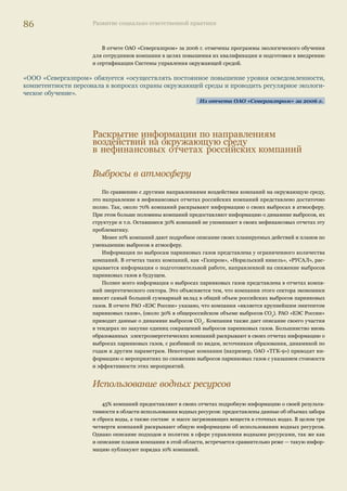 82 Развитие социально ответственной практики 
100% 
80% 
60% 
40% 
20% 
0% 
Раскрытие информации о природоохранной 
деятельности в нефинансовых отчетах российских компаний 
Подход 
к управлению 
Затраты Планирование 
Детттаааллььное 
раскрытие 
ииинннфффооррммации* 
Чассстттииччное 
раскрытие 
ииинннфффооррммации 
Нет информации 
Прим.: *Детальное раскрытие информации предполагает наличие регламентирующего 
документа в сфере управления воздействием на окружающую среду 
Исходя из анализа нефинансовых отчетов российских компаний, можно сделать вывод 
об ориентации российских компаний на относительно краткосрочный горизонт планиро- 
вания своей деятельности в области экологии. В отчетах лишь 18% компаний содержится 
развернутая информация о долгосрочной стратегии и о планах компании в области охраны 
окружающей среды. 
Одним из отчетов, в котором достаточно подробно раскрывается вопрос о планах компании 
в экологической сфере, является отчет компании «ЛУКОЙЛ» за 2005–2006 гг. 
«В рамках реализации «Программы экологической безопасности» Компания ведет активную работу 
по минимизации удельного (на единицу добытых или переработанных углеводородов и т.п.) и вало- 
вого воздействия на все компоненты окружающей среды». Компания также приводит информацию 
о планируемом объеме инвестиций в охрану окружающей среды (около $1,7 млрд за период с 2007 
по 2010 г.)». 
Из отчета ОАО «ЛУКОЙЛ» за 2005–2006 гг. 
Кроме того, в отчете указаны мероприятия, которые компания планирует осуществить 
в ближайшие годы в природоохранной сфере по основным видам воздействий, и регламен- 
тирующие эту деятельность документы. 
В то же время 39% компаний предоставляют ограниченный объем информации о своих 
планах в экологической сфере, не указывая конкретные природоохранные мероприятия и 
затраты на них, а чаще всего ограничиваясь заявлением о том, что организация планирует 
снижать свое негативное воздействие на окружающую среду. 
43% компаний в своих нефинансовых отчетах не раскрывают информацию о планирова- 
нии и целях своей природоохранной деятельности. 
Илл. 18. Раскрытие 
информации о 
природоохранной 
деятельности 
 