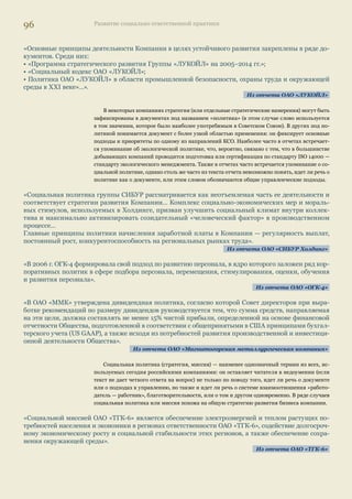 92 Развитие социально ответственной практики 
На основе анализа нефинансовых отчетов можно сделать вывод о том, что процесс вы- 
страивания системы КСО в российских компаниях на данном этапе далек от завершения и 
характеризуется рядом общих черт. К наиболее существенным можно отнести следующие: 
1) отсутствие единого документа, в котором зафиксирована позиция компании в отноше- 
нии КСО или УР; 
2) вместо этого — использование политик или аналогичных документов по функциональ- 
ным направлениям; иерархия документов в целом не выстроена; 
3) наличие координирующей структуры, которая осуществляет как минимум управление 
процессом отчетности; 
4) включенность высшего руководства в решение отдельных аспектов КСО в рамках име- 
ющихся процессов корпоративного управления или бизнес-планирования; 
5) активно развивающийся процесс определения целевых групп (заинтересованных сто- 
рон), осторожные попытки прямого взаимодействия с ними. 
Взаимосвязь концепции устойчивого развития или корпоративной ответствен- 
ности с общей стратегией развития компании 
Согласно общепринятой точке зрения, концепция КСО должна быть связана с общей стра- 
тегией развития деятельности организации. 
«Организация деятельности компании в рамках концепции «Тройного результата» означает, что ком- 
пания стремится достичь баланса между тремя составляющими: традиционным желанием постоян- 
но улучшать финансовые результаты и одновременным соблюдением принципов социальной (перед 
сотрудниками, пациентами и обществом) и экологической ответственности. Этот подход является не- 
отъемлемой частью стратегии корпоративного управления, что можно проиллюстрировать на приме- 
ре «Кривой обучения», отражающей этапы интеграции в стратегию компании тех подходов, которые 
компания считает для себя приоритетными». 
Из отчета компании «Ново Нордиск» 
В крупных компаниях, как правило, определены миссия, видение, принципы или ценнос- 
ти. Общая стратегия развития компании в той или иной степени представлена в основном в 
отчетах, составленных по триединому итогу, однако и в отчетах, составленных в свободной 
форме, такая информация может присутствовать: это сделали 29 компаний из 47 российских 
(а также две международные) (62%). Шесть наиболее крупных (в своих отраслях) компаний 
демонстрируют убедительный системный подход — в отчетах представлены: • стратегии развития компаний на пяти- или десятилетний период; • программы по функциональным направлением с обозначенными целями; • и (иногда) показателями. 
Это компании «ЛУКОЙЛ», «ЕвроХим», «Норильский никель», «СУЭК», «Полюс Золото», 
«Российские железные дороги». 
Принципы и видение корпоративной 
ответственности 
Для объяснения того, как компании понимают содержание КСО или устойчивого развития, 
как правило, используются оба термина (часто — одновременно). 
Большинство компаний (более половины) под КСО и/или УР понимают управление воз- 
действиями в трех областях — экономической, экологической и социальной. Компании, выпус- 
тившие отчеты только в области экологии или внешних социальных инвестиций, естественно, 
сформулировали свое понимание КСО/УР в приложении только к этим аспектам. Некоторые 
компании понимают КСО в основном как элемент взаимодействия с заинтересованными сто- 
ронами или корпоративного управления. 
 