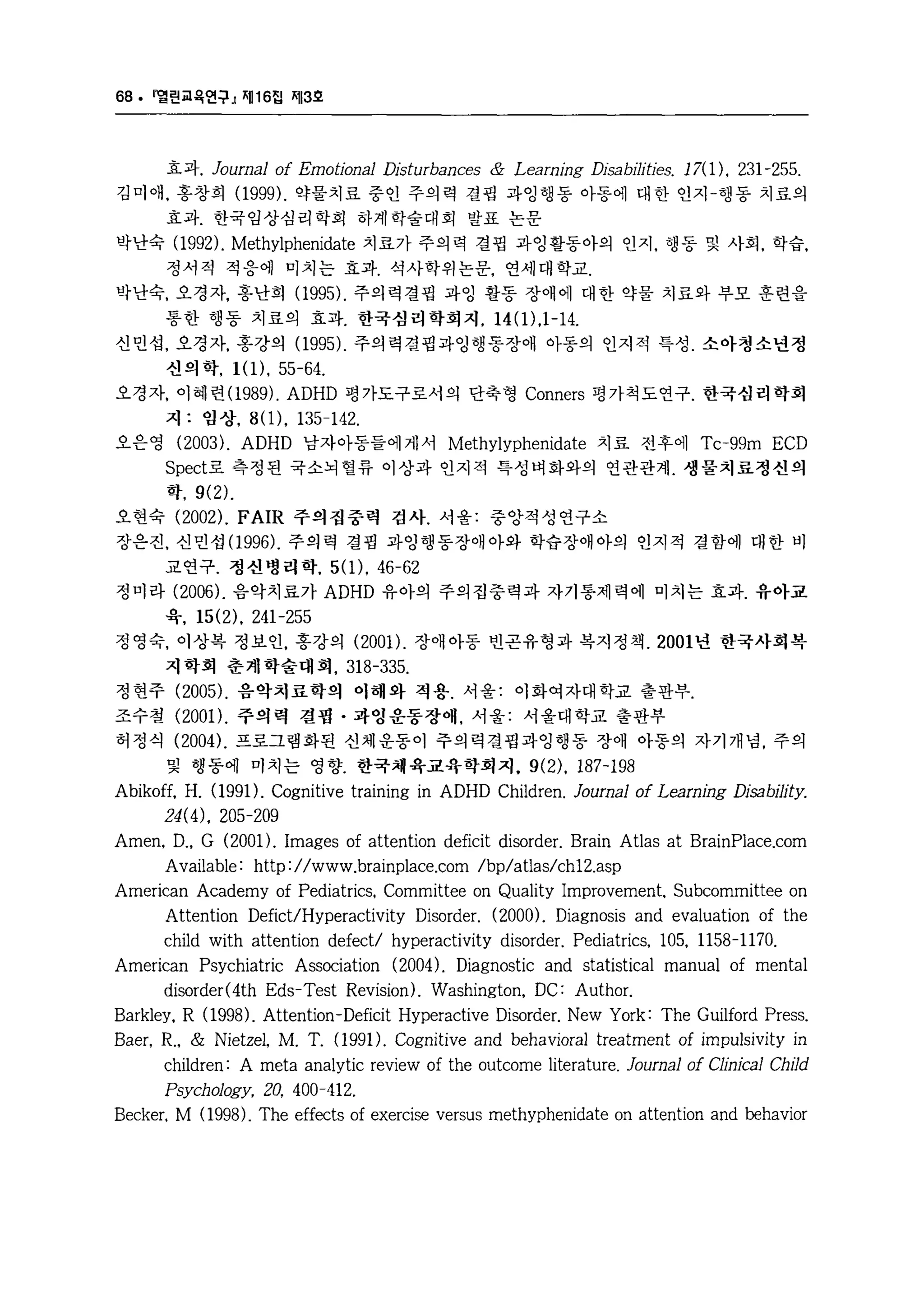 68. 멜린교육언구』 찌116 집 찌13호 
효과. Joumal of Emotional Disturbances & Leaming Di닐:abjJities. 17( 1). 231 -255. 
김미애， 홍창희 (1999 ), 약물치료 중인 주의력 결핍 과잉행동 아동에 대한 인지-행동 치료의 
효과. 한국임상심리학회 하계학술대회 발표 논문 
박난숙 (1992 ), Methylphenidate 치료가 주의력 결핍 과잉활동아의 인지， 행동 및 사회， 학습， 
정서적 적응에 미치는 효과. 석사학위논문， 연세대학교. 
박난숙， 오경자， 홍난희 (1995 ), 주의력결핍 과잉 활동 장애에 대한 약물 치료와 부모 훈련을 
통한 행동 치료의 효과. 한국심 리 학회지. 14 ( 1) .1 - 14. 
신민섭， 오경자， 홍강의 (1995). 주의력결핍과잉행동장애 아동의 인지적 특성. 소아청소년정 
신의 학. l( 1). 55-64. 
오경자， 이혜련 (1989). ADHD 평가도구로서의 단축형 Conners 평가척도연구. 한국심리학회 
지 : 임상. 8(1). 135-142. 
오은영 (2003 ), ADHD 남자아동들에게서 Methylyphenidate 치료 전후에 Tc-99m ECD 
Sped로 측정된 국소뇌혈류 이상과 인지적 특성벼화와의 연관관계. 생물치료정신의 
학. 9(2). 
오현숙 (2002), FAIR 주의집중력 검사. 서울: 중앙적성연구소 
장은진， 신민섭(1 996). 주의력 결핍 과잉행동장애아와 학습장애아의 인지적 결함에 대한 비 
교연구. 정신병리학. 5(1). 46-62 
정미라 (2006). 음악치료가 ADHD 유아의 주의집중력과 자가통제력에 미치는 효과. 유아교 
육. 15(2). 241-255 
정영숙， 이상복 정보인， 홍강의 (2001). 장애아동 빈몬유형과 복지정책 .2001 년 한국사회복 
지학회 춘계학술대회. 318-335. 
정현주 (2005 ), 음악치료학의 이해와 적용. 서울: 이화여자대학교 출판부. 
조수철 (2001 ), 주의력 결핍 • 과영운동장애， 서울: 서울대학교 출판부 
허정식 (2004 ), 프로그램화된 신체운동이 주의력결핍과잉행동 장애 아동의 자기개념， 주의 
및 행동에 미치는 영향. 한국채육교육학회지. 9(2). 187-198 
Abikoff. H. (1991). Cognitive training in ADHD Children. Joumal of Leaming Disability. 
24(4). 205-209 
Amen. D .. G (2001). Images of attention deficit disorder. Brain Atlas at BrainPlace.com 
Available: http://www.brainplace.com/bp/atlas/ch12.asp 
American Academy of Pediatrics. Committee on Quality Improvement. Subcommittee on 
Attention Defict/Hyperadivity Disorder. (2000), Diagnosis and evaluation of the 
child with attention defect/ hyperadivity disorder. Pediatrics. 105. 1158-1170. 
American Psychiatric Association (2004 ), Diagnostic and statistical manual of mental 
disorder(4th Eds-Test Revision). Washington. DC: Author. 
Barkley. R (1998 ), Attention-Deficit Hyperadive Disorder. New York: The Guilford Press. 
Baer. R.. & Nietzel. M. T. (1 991). Cognitive and behavioral treatment of impulsivity in 
children: A meta analytic review of the outcome literature. Joumal of Clinical ChI1d 
Psychology. 20. 400-412. 
Becker. M (1998). The effects of exercise versus methyphenidate on attention and behavior 
 
