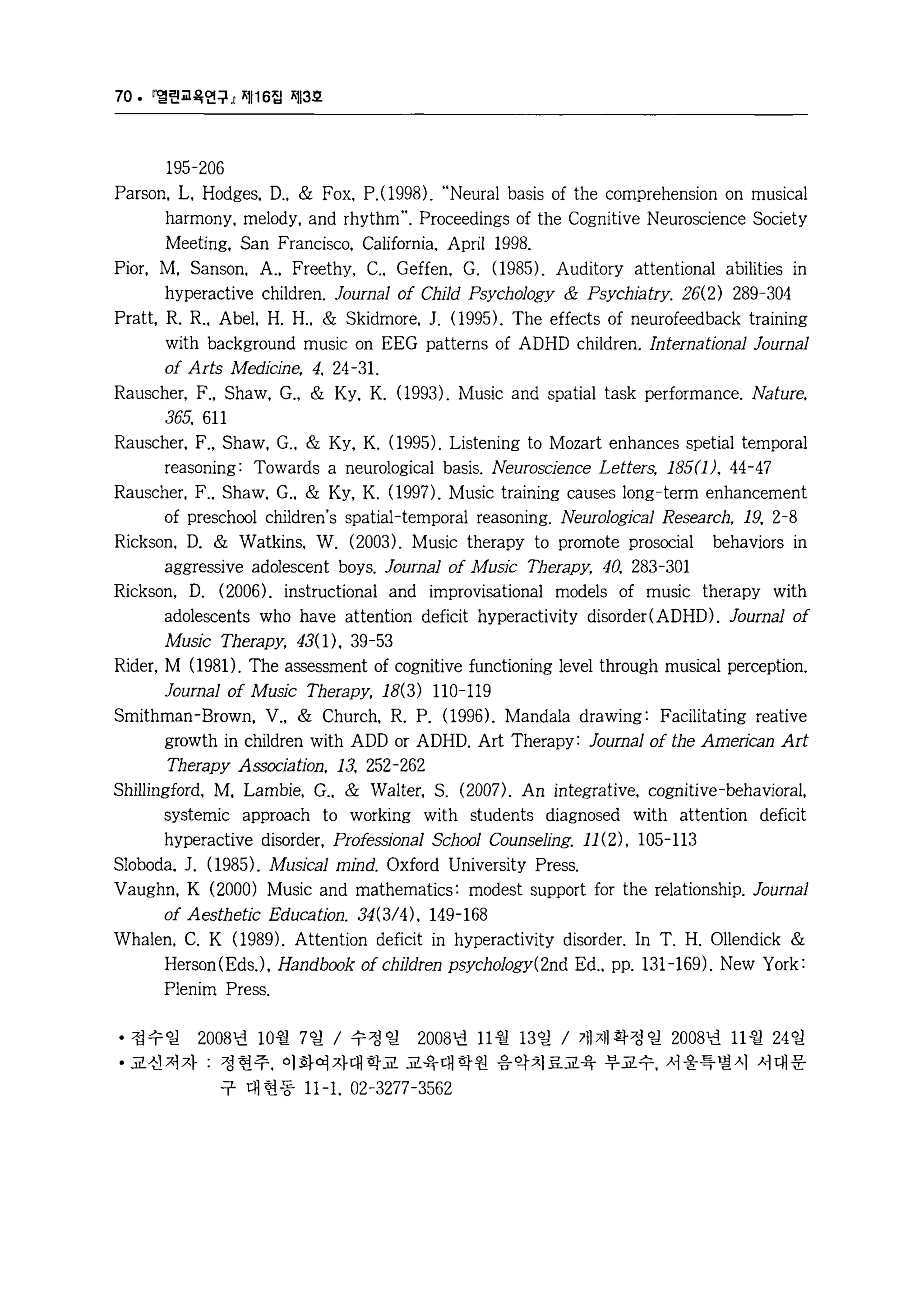 70. 멸린교육연구』 찌116집 찌13호 
195-206 
Parson. L. Hodges. D .. & Fox. P. (1 998). “ Neural basis of the comprehension on musical 
harmony. melody. and rhythm". Proceedings of the Cognitive Neuroscience Society 
Meeting. San Francisco. California. April 1998. 
Pior. M. Sanson. A.. Freethy. C .. Geffen. G. (1 985). Auditory attentional abi1ities in 
hyperactive children. Journal of Child Psychology & Psychiatry. 26(2) 289-304 
Pratt. R. R.. Abel. H. H .. & Skidmore. J. (1 995). The effects of neurofeedback training 
with background music on EEG patterns of ADHD children. lnternational Journal 
of Arts Medicine. 4. 24-31. 
Rauscher. F .. Shaw. G .. & Ky. K. (1993). Music and spatial task performance. Nature. 
365. 611 
Rauscher. F .. Shaw. G .. & Ky. K. (1995). Listening to Mozart enhances spetial temporal 
reasoning: Towards a neurological basis. Neuroscience Letters. 185(1). 44-47 
Rauscher. F .. Shaw. G .. & Ky. K. (1997). Music training causes long-term enhancement 
of preschool children's spatial-temporal reasoning. Neurological Research. 19. 2-8 
Rickson. D. & Watkins. W. (2003). Music therapy to promote prosocial behaviors in 
aggressive adolescent boys. Journal 01 Music Therapy. 40. 283-301 
Rickson. D. (2006). instructional and improvisational models of music therapy with 
adolescents who have attention deficit hyperactivity disorder( ADHD). Journal of 
Music Therapy. 43( 1). 39-53 
Rider. M (1 981). The assessment of cognitive functioning level through musical perception. 
Journal of Music Therapy. 18(3) 110-119 
Smithman-Brown. V .. & Church. R. P. (1 996). Mandala drawing: Faci1itating reative 
growth in children with ADD or ADHD. Art Therapy: Journal of the American Art 
Therapy Association. 13. 252-262 
Shillingford. M. Lambie. G .. & Walter. S. (2007). An integrative. cognitive-behavioral. 
systemic approach to working with students diagnosed with attention deficit 
hyperactive disorder. Profes외~onal School Counseling. 11(2). 105-113 
Sloboda. J. (1985). Musical mind. Oxford University Press. 
Vaughn. K (2000) Music and mathematics: modest support for the relationship. Journal 
of Aesthetic Education. 34(3/4). 149-168 
Whalen. C. K (1 989). Attention deficit in hyperactivity disorder. In T. H. Ollendick & 
Herson (EdsJ. Handbook of ch11dren psychology(2nd Ed .. pp. 131-169). New York: 
Plenim Press. 
• 접수일 2008년 10월 7 일 / 수정 일 2008년 11 월 13 일 / 게재 확정 일 2008년 11 월 24 일 
• 교신저자 : 정현주， 이화여자대학교 교육대학원 음악치료교육 부교수， 서울특별시 서대문 
구 대 현동 11-1. 02-3277-3562 
 