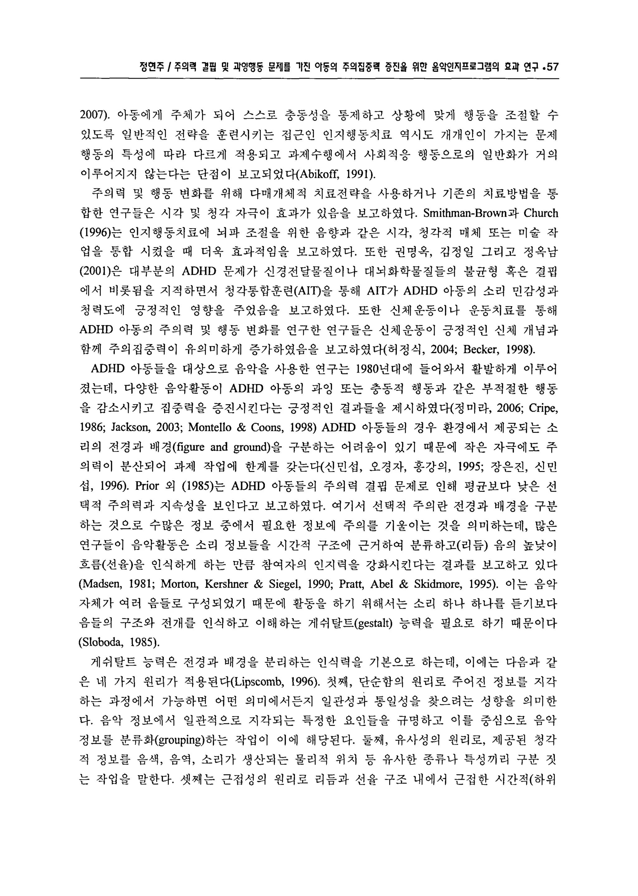 정연주 l 주의력 결핍 및 괴잉맹동 문제를 '1진 。I동의 주의집중력 증진율 위얀 옴악인i'il 프로그램의 g괴 연구 .57 
2007). 아동에게 주체가 되어 스스로 충동성을 통제하고 상황에 맞게 행동을 조절할 수 
있도록 일반적인 전략을 훈련시키는 접근인 인지행동치료 역시도 개개인이 가지는 문제 
행동의 특성에 따라 다르게 적용되고 과제수행에서 사회적응 행동으로의 일반화가 거의 
이루어지지 않는다는 단점이 보고되었다(Abikoff， 1991). 
주의력 및 행동 변화를 위해 다매개체적 치료전략을 사용하거나 기존의 치료방법을 통 
합한 연구들은 시 각 및 청 각 자극이 효과가 있음을 보고하였다. Smitlunan-Brown과 Church 
(1 996)는 인지행동치료에 뇌파 조절을 위한 음향과 같은 시각， 청각적 매체 또는 미술 작 
업을 통합 시켰을 때 더욱 효과적임을 보고하였다. 또한 권명옥， 김정일 그리고 정옥남 
(2001)은 대부분의 ADHD 문제가 신경전달물질이나 대뇌화학물질들의 불균형 혹은 결핍 
에서 비롯됨을 지적하면서 정각통합훈련 (AIT)을 통해 AIT가 ADHD 아동의 소리 민감성과 
청력도에 긍정적인 영향을 주었음을 보고하였다. 또한 신체운동이나 운동치료를 통해 
ADHD 아동의 주의력 및 행동 변화를 연구한 연구들은 신체운동이 긍정적인 신체 개념과 
함께 주의집중력이 유의미하게 증가하였음을 보고하였다(허정식， 2004; Becker, 1998). 
ADHD 아동들을 대상으로 음악을 사용한 연구는 1980년대에 들어와서 활발하게 이루어 
졌는데， 다양한 음악활동이 ADHD 아동의 과영 또는 충동적 행동과 같은 부적절한 행동 
을 감소시키고 집중력을 증진시킨다는 긍정적인 결과틀을 제시하였다(정미라， 2006; Cripe, 
1986; Jackson, 2003; Montello & Coons, 1998) ADHD 아동들의 경우 환경에서 제공되는 소 
리의 전경과 배경 (figure and ground)을 구분하는 어려움이 있기 때문에 작은 자극에도 주 
의력이 분산되어 과제 작업에 한계를 갖는다(신민섭， 오경자， 홍강의， 1995; 장은진， 신민 
섭， 1996). Prior 외 (1 985)는 ADHD 아동들의 주의 력 결핍 문제로 인해 평균보다 낮은 선 
택적 주의력과 지속성을 보인다고 보고하였다. 여기서 선택적 주의란 전경과 배경을 구분 
하는 것으로 수많은 정보 중에서 필요한 정보에 주의를 기울이는 것을 의미하는데， 많은 
연구블이 음악활동은 소리 정보들을 시간적 구조에 근거하여 분류하고(리듬) 음의 높낮이 
흐름(선율)을 인식하게 하는 만큼 참여자의 인지력을 강화시킨다는 결과를 보고하고 있다 
(Madsen, 1981; Morton, Kershner & Siegel, 1990; Pratt, Abel & Skidmore, 1995). 이는 음악 
자체가 여러 음들로 구성되었기 때문에 활동을 하기 위해서는 소리 하나 하나를 듣기보다 
음들의 구조와 전개를 인식하고 이해하는 게쉬탈트(gestalt) 능력을 필요로 하기 때문이다 
(Sloboda, 1985). 
게쉬탈트 능력은 전경과 배경을 분리하는 인식력을 기본으로 하는데， 이에는 다음과 같 
은 네 가지 원리가 적용된다(Lipscomb， 1996). 첫째， 단순함의 원리로 주어진 정보를 지각 
하는 과정에서 가능하면 어떤 의미에서든지 일관성과 통일성을 찾으려는 성향을 의미한 
다. 음악 정보에서 일관적으로 지각되는 특정한 요인들을 규명하고 이를 중심으로 음악 
정보를 분류화(grouping)하는 작업이 이에 해당된다. 둘째， 유사성의 원리로， 제공된 청각 
적 정보를 음색， 음역， 소리가 생산되는 물리적 위치 등 유사한 종류나 특성끼리 구분 짓 
는 작업을 말한다. 셋째는 근접성의 원리로 리듬과 선율 구조 내에서 근접한 시간적(하위 
 