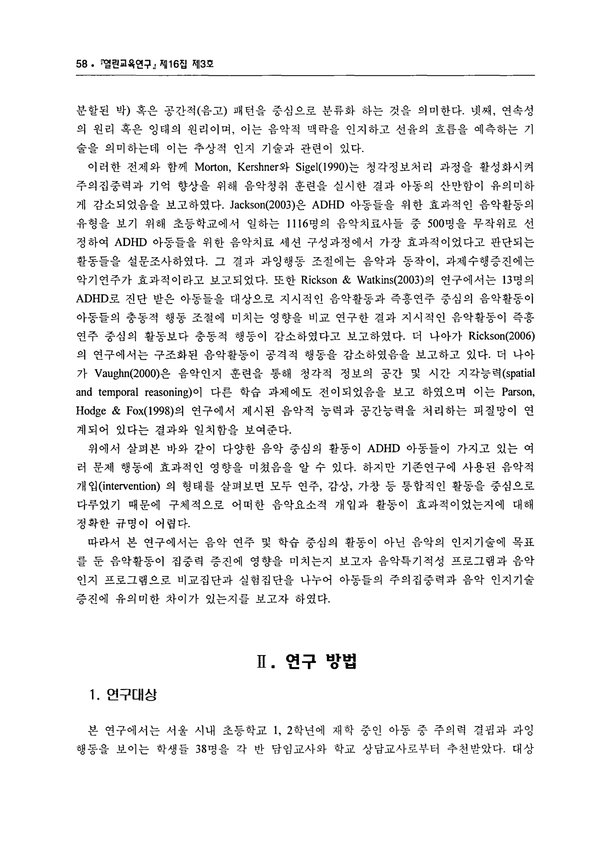 58. 멜린교육연구』 찌116집 찌13호 
분할된 박) 혹은 공간적(음고) 패턴올 중심으로 분류화 하는 것음 의미한다. 넷째， 연속성 
의 원리 혹은 잉태의 원리이며， 이는 음악적 맥락을 인지하고 선율의 흐름을 예측하는 기 
술을 의미하는데 이는 추상적 인지 기술과 관련이 있다. 
이러한 전제와 함께 Morton, Kershner와 Sigel(1990)는 청각정보처리 과정을 활성화시켜 
주의집중력과 기억 향상을 위해 음악청취 훈련을 실시한 결과 아동의 산만함이 유의미하 
게 감소되 었음을 보고하였다. Jackson(2003)은 ADHD 아동들을 위 한 효과적 인 음악활동의 
유형을 보기 위해 초등학교에서 일하는 1116명의 음악치료사들 중 500명을 무작위로 선 
정하여 ADHD 아동들을 위한 음악치료 세션 구성과정에서 가장 효과적이었다고 판단되는 
활동들을 설문조사하였다. 그 결과 과잉행동 조절에는 음악과 동작이， 과제수행증진에는 
악기연주가 효과적이라고 보고되었다. 또한 Rickson & Watkins(2003) 의 연구에서는 13 명의 
ADHD로 진단 받은 아동들을 대상으로 지시적인 음악활동과 즉흥연주 중심의 음악활동이 
아동들의 충동적 행동 조절에 미치는 영향을 비교 연구한 결과 지시적인 음악활동이 즉흥 
연주 중심의 활동보다 충동적 행동이 감소하였다고 보고하였다. 더 나아가 Rickson(2006) 
의 연구에서는 구조화된 음악활동이 공격적 행동을 감소하였음을 보고하고 있다. 더 나아 
가 Vaughn(2000)은 음악인지 훈련을 통해 청각적 정보의 공간 및 시간 지각능력 (spatial 
and temporal reasoning) 이 다른 학습 과제에도 전이되었음을 보고 하였으며 이는 Parson, 
Hodge & Fox(1998) 의 연구에서 제시된 음악적 능력과 공간능력을 처리하는 피질망이 연 
계되어 있다는 결과와 일치함을 보여준다. 
위에서 살펴본 바와 같이 다양한 음악 중심의 활동이 ADHD 아동들이 가지고 있는 여 
러 문제 행동에 효과적인 영향을 미쳤음을 알 수 있다. 하지만 기존연구에 사용된 음악적 
개입 (intervention) 의 형태를 살펴보면 모두 연주， 감상， 가창 등 통합적인 활동을 중심으로 
다루었기 때문에 구체적으로 어떠한 음악요소적 개업과 활동이 효과적이었는지에 대해 
정확한 규명이 어렵다. 
따라서 본 연구에서는 음악 연주 및 학습 중심의 활동이 아닌 음악의 인지기술에 목표 
를 둔 음악활동이 집중력 증진에 영향을 미치는지 보고자 음악특기적성 프로그램과 음악 
인지 프로그램으로 비교집단과 실험집단을 나누어 아동들의 주의집중력과 음악 인지기술 
증진에 유의미한 차이가 있는지를 보고자 하였다. 
II. 연구 방법 
1. 연구대상 
본 연구에서는 서울 시내 초등학교 1, 2 학년에 재학 중인 아동 중 주의력 결핍과 과잉 
행동을 보이는 학생들 38 명을 각 반 담임교사와 학교 상담교사로부터 추천받았다. 대상 
 