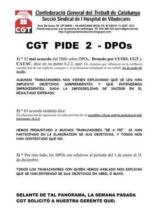 Confederació General del Treball de Catalunya
Secció Sindical de l´Hospital de Viladecans
Avd. De Gavá. 38 CP.08840 – VILADECANS (BCN) Tlf. 93 659 01 11 (EXT. 321)
Planta baja junto a la secretaría de radiología Tlf. 619 366 225 cgt.hv@gencat.net
http://cgthospitalviladecans.blogspot.com
CGT PIDE 2 - DPOs
1) * El mal acuerdo del 2006 sobre DPOs, firmado por CCOO, UGT y
CATAC, dice en su punto 6.2.2, que: Els elements que influeixen en la retribució
variable han de ser explícits, coneguts i, el professional mitjançant el seu treball, ha de poder-hi
incidir.
ALGUNOS TRABAJADORES NOS VIENEN EXPLICANDO QUE SE LES HAN
IMPUESTO OBJETIVOS SORPRENDENTES Y QUE ENTENDEMOS
IMPROCEDENTES, DADA LA IMPOSIBILIDAD DE INCIDIR EN EL
RESULTADO ESPERADO.
2) * El acuerdo también dice:
Els objectius han de representar un repte però han de ser assolibles i fixats amb la participació dels
interessats. (6.2.3)
HEMOS PREGUNTADO A MUCHOS TRABAJADORES “DE A PIE” SI HAN
PARTICIPADO EN LA ELABORACION DE SUS OBJETIVOS, Y TODOS NOS
HAN CONTESTADO QUE NO.
3) * Por otro lado, los DPOs son relativos al periodo del 1 de enero al 31
de diciembre.
TODOS LOS TRABAJADORES CON QUIEN HEMOS HABLADO NOS EXPLICAN
QUE SE HAN ENTERADO DE SUS OBJETIVOS EN ABRIL O MAYO.
DELANTE DE TAL PANORAMA, LA SEMANA PASADA
CGT SOLICITÓ A NUESTRA GERENTE QUE:
 