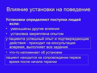 Влияние установки на поведение
Установки определяют поступки людей
если:
• уменьшены другие влияния
• установка закреплена опытом
у пациента успешный опыт и подтверждающие
действия - приходит на консультации
вовремя, выполняет все задания
• что-то напоминает об установке
пациент находится на сопровождении первое
время после начала терапии
 