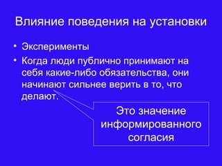 Влияние поведения на установки
• Эксперименты
• Когда люди публично принимают на
себя какие-либо обязательства, они
начинают сильнее верить в то, что
делают.
Это значение
информированного
согласия
 