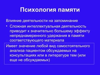 Психология памяти
Влияние деятельности на запоминание
• Сложная интеллектуальная деятельность
приводит к значительно большему эффекту
непреднамеренного удержания в памяти
соответствующего материала
Имеет значение любой вид самостоятельного
анализа пациентом обсуждаемых на
консультациях или в литературе тем (или
еще не обсуждаемых)
 