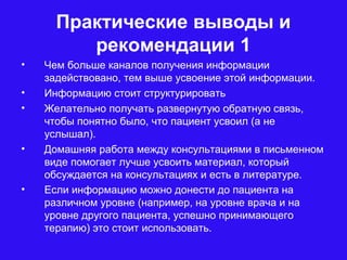 Практические выводы и
рекомендации 1
• Чем больше каналов получения информации
задействовано, тем выше усвоение этой информации.
• Информацию стоит структурировать
• Желательно получать развернутую обратную связь,
чтобы понятно было, что пациент усвоил (а не
услышал).
• Домашняя работа между консультациями в письменном
виде помогает лучше усвоить материал, который
обсуждается на консультациях и есть в литературе.
• Если информацию можно донести до пациента на
различном уровне (например, на уровне врача и на
уровне другого пациента, успешно принимающего
терапию) это стоит использовать.
 