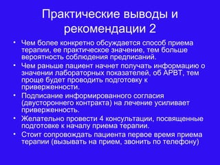 Практические выводы и
рекомендации 2
• Чем более конкретно обсуждается способ приема
терапии, ее практическое значение, тем больше
вероятность соблюдения предписаний.
• Чем раньше пациент начнет получать информацию о
значении лабораторных показателей, об АРВТ, тем
проще будет проводить подготовку к
приверженности.
• Подписание информированного согласия
(двустороннего контракта) на лечение усиливает
приверженность.
• Желательно провести 4 консультации, посвященные
подготовке к началу приема терапии.
• Стоит сопровождать пациента первое время приема
терапии (вызывать на прием, звонить по телефону)
 