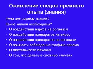 Оживление следов прежнего
опыта (знания)
Если нет никаких знаний?
Какие знания необходимы?
• О воздействии вируса на организм
• О воздействии препаратов на вирус
• О воздействии препаратов на организм
• О важности соблюдения графика приема
• О длительности лечения
• О том, что делать в сложных случаях
 